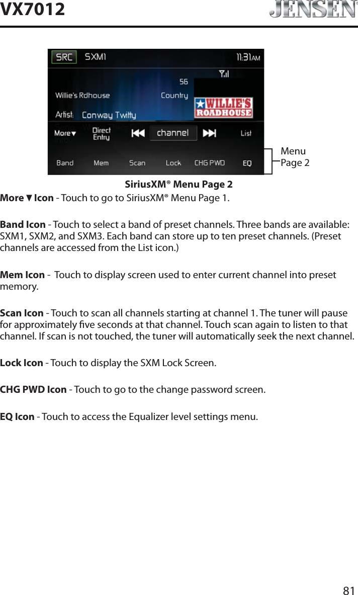81VX7012Menu Page 2SiriusXM&reg; Menu Page 2More   Icon - Touch to go to SiriusXM&reg; Menu Page 1.Band Icon - Touch to select a band of preset channels. Three bands are available: SXM1, SXM2, and SXM3. Each band can store up to ten preset channels. (Preset channels are accessed from the List icon.)Mem Icon -  Touch to display screen used to enter current channel into preset memory.Scan Icon - Touch to scan all channels starting at channel 1. The tuner will pause for approximately ve seconds at that channel. Touch scan again to listen to that channel. If scan is not touched, the tuner will automatically seek the next channel.Lock Icon - Touch to display the SXM Lock Screen.CHG PWD Icon - Touch to go to the change password screen.EQ Icon - Touch to access the Equalizer level settings menu.