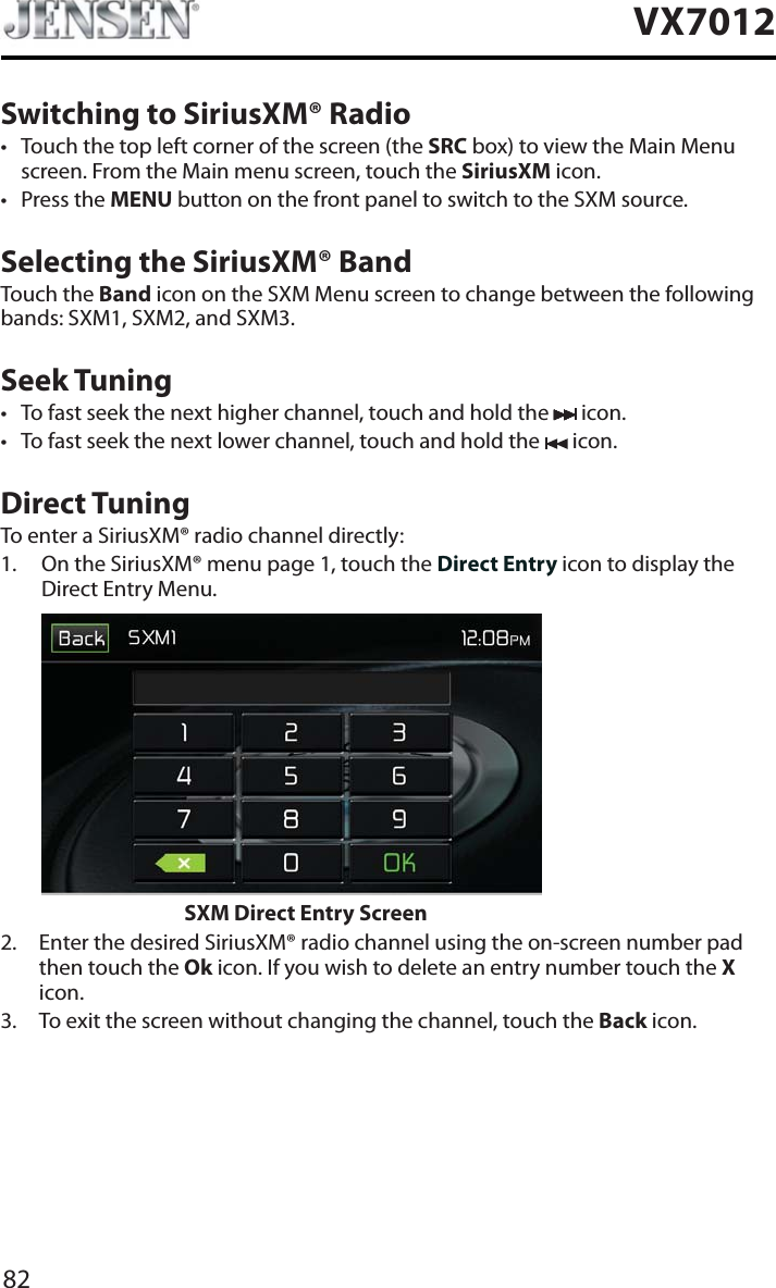 82VX7012Switching to SiriusXM&reg; Radiot Touch the top left corner of the screen (the SRC box) to view the Main Menu screen. From the Main menu screen, touch the SiriusXM icon. t Press the MENU button on the front panel to switch to the SXM source. Selecting the SiriusXM&reg; BandTouch the Band icon on the SXM Menu screen to change between the following bands: SXM1, SXM2, and SXM3.Seek Tuningt To fast seek the next higher channel, touch and hold the   icon.t To fast seek the next lower channel, touch and hold the   icon.Direct TuningTo enter a SiriusXM&reg; radio channel directly:1. On the SiriusXM&reg; menu page 1, touch the Direct Entry icon to display the Direct Entry Menu. SXM Direct Entry Screen2. Enter the desired SiriusXM&reg; radio channel using the on-screen number pad then touch the Ok icon. If you wish to delete an entry number touch the Xicon.3. To exit the screen without changing the channel, touch the Back icon.