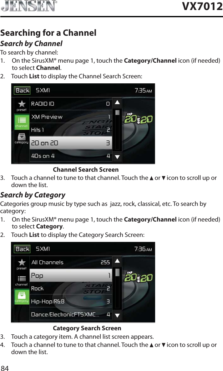 84VX7012Searching for a ChannelSearch by ChannelTo search by channel:1. On the SirusXM&reg; menu page 1, touch the Category/Channel icon (if needed) to select Channel.2. Touch List to display the Channel Search Screen:        Channel Search Screen3. Touch a channel to tune to that channel. Touch the   or   icon to scroll up or down the list.Search by CategoryCategories group music by type such as  jazz, rock, classical, etc. To search by category:1. On the SirusXM&reg; menu page 1, touch the Category/Channel icon (if needed) to select Category.2. Touch List to display the Category Search Screen:        Category Search Screen3. Touch a category item. A channel list screen appears.4. Touch a channel to tune to that channel. Touch the   or   icon to scroll up or down the list.