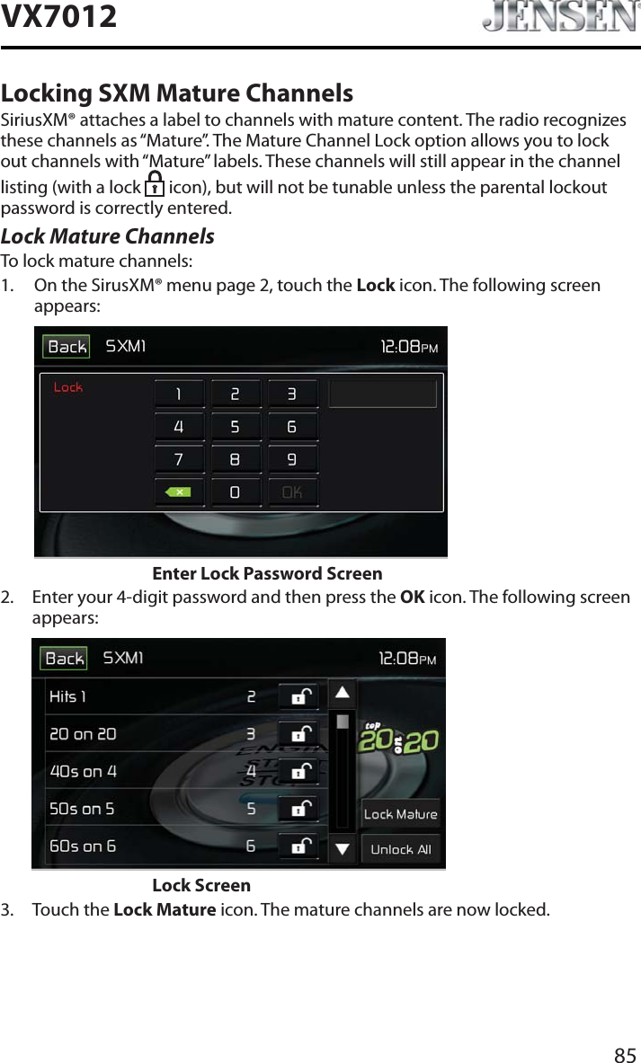 85VX7012Locking SXM Mature ChannelsSiriusXM&reg; attaches a label to channels with mature content. The radio recognizes these channels as &ldquo;Mature&rdquo;. The Mature Channel Lock option allows you to lock out channels with &ldquo;Mature&rdquo; labels. These channels will still appear in the channel listing (with a lock  icon), but will not be tunable unless the parental lockout password is correctly entered.Lock Mature ChannelsTo lock mature channels:1. On the SirusXM&reg; menu page 2, touch the Lock icon. The following screen appears:Enter Lock Password Screen2. Enter your 4-digit password and then press the OK icon. The following screen appears:       Lock Screen3. Touch the Lock Mature icon. The mature channels are now locked.
