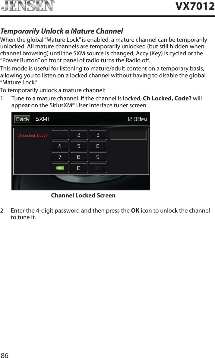 86VX7012Temporarily Unlock a Mature ChannelWhen the global &ldquo;Mature Lock&rdquo; is enabled, a mature channel can be temporarily unlocked. All mature channels are temporarily unlocked (but still hidden when channel browsing) until the SXM source is changed, Accy (Key) is cycled or the &ldquo;Power Button&rdquo; on front panel of radio turns the Radio o. This mode is useful for listening to mature/adult content on a temporary basis, allowing you to listen on a locked channel without having to disable the global &ldquo;Mature Lock.&rdquo;To temporarily unlock a mature channel:1. Tune to a mature channel. If the channel is locked, Ch Locked, Code? will appear on the SiriusXM&reg; User Interface tuner screen.  Channel Locked Screen2. Enter the 4-digit password and then press the OK icon to unlock the channel to tune it.