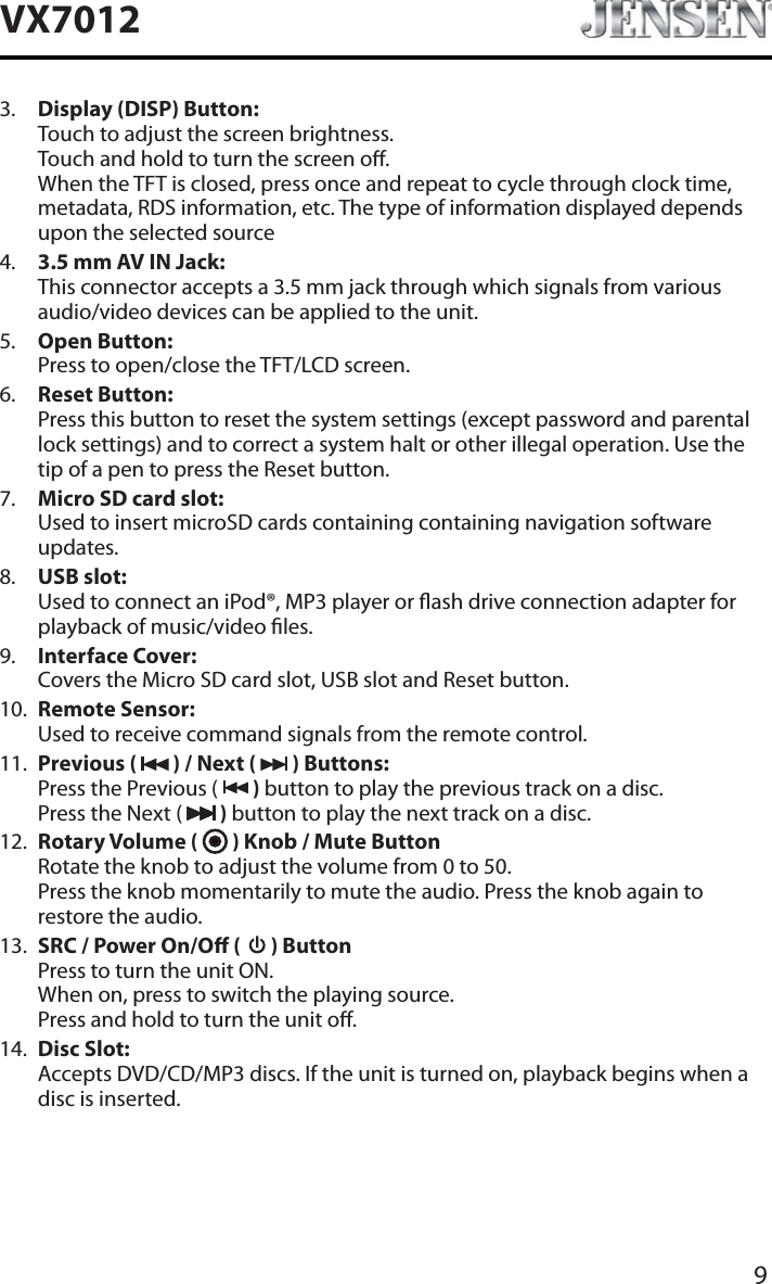 9VX70123. Display (DISP) Button:Touch to adjust the screen brightness. Touch and hold to turn the screen o. When the TFT is closed, press once and repeat to cycle through clock time, metadata, RDS information, etc. The type of information displayed depends upon the selected source4. 3.5 mm AV IN Jack:This connector accepts a 3.5 mm jack through which signals from various audio/video devices can be applied to the unit.5. Open Button:Press to open/close the TFT/LCD screen.6. Reset Button:Press this button to reset the system settings (except password and parental lock settings) and to correct a system halt or other illegal operation. Use the tip of a pen to press the Reset button.7. Micro SD card slot:Used to insert microSD cards containing containing navigation software updates.8. USB slot:Used to connect an iPod&reg;, MP3 player or ash drive connection adapter for playback of music/video les.9. Interface Cover:Covers the Micro SD card slot, USB slot and Reset button.10. Remote Sensor:Used to receive command signals from the remote control.11. Previous (   ) / Next (   ) Buttons:Press the Previous (   ) button to play the previous track on a disc. Press the Next (   ) button to play the next track on a disc.12. Rotary Volume (   ) Knob / Mute ButtonRotate the knob to adjust the volume from 0 to 50. Press the knob momentarily to mute the audio. Press the knob again to restore the audio.13. SRC / Power On/O (   ) ButtonPress to turn the unit ON. When on, press to switch the playing source. Press and hold to turn the unit o.14. Disc Slot:Accepts DVD/CD/MP3 discs. If the unit is turned on, playback begins when a disc is inserted.