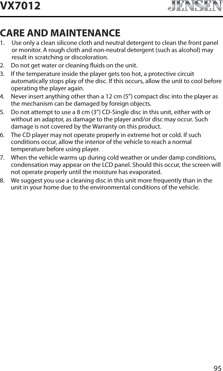 95VX7012CARE AND MAINTENANCE1. Use only a clean silicone cloth and neutral detergent to clean the front panel or monitor. A rough cloth and non-neutral detergent (such as alcohol) may result in scratching or discoloration.2. Do not get water or cleaning uids on the unit.3. If the temperature inside the player gets too hot, a protective circuit automatically stops play of the disc. If this occurs, allow the unit to cool before operating the player again.4. Never insert anything other than a 12 cm (5&rdquo;) compact disc into the player as the mechanism can be damaged by foreign objects.5. Do not attempt to use a 8 cm (3&rdquo;) CD-Single disc in this unit, either with or without an adaptor, as damage to the player and/or disc may occur. Such damage is not covered by the Warranty on this product.6. The CD player may not operate properly in extreme hot or cold. If such conditions occur, allow the interior of the vehicle to reach a normal temperature before using player.7. When the vehicle warms up during cold weather or under damp conditions, condensation may appear on the LCD panel. Should this occur, the screen will not operate properly until the moisture has evaporated.8. We suggest you use a cleaning disc in this unit more frequently than in the unit in your home due to the environmental conditions of the vehicle.