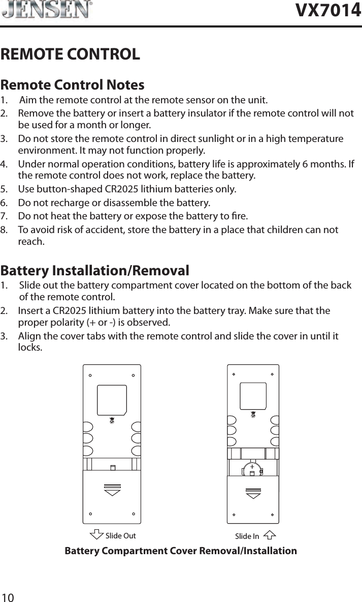 10VX7014REMOTE CONTROLRemote Control Notes1.  Aim the remote control at the remote sensor on the unit.2.   Remove the battery or insert a battery insulator if the remote control will not be used for a month or longer.3.   Do not store the remote control in direct sunlight or in a high temperature environment. It may not function properly.4.   Under normal operation conditions, battery life is approximately 6 months. If the remote control does not work, replace the battery.5.  Use button-shaped CR2025 lithium batteries only.6.  Do not recharge or disassemble the battery.7.  Do not heat the battery or expose the battery to re.8.   To avoid risk of accident, store the battery in a place that children can not reach.Battery Installation/Removal1.   Slide out the battery compartment cover located on the bottom of the back of the remote control.2.   Insert a CR2025 lithium battery into the battery tray. Make sure that the proper polarity (+ or -) is observed.3.   Align the cover tabs with the remote control and slide the cover in until it locks.Slide OutSlide InBattery Compartment Cover Removal/Installation