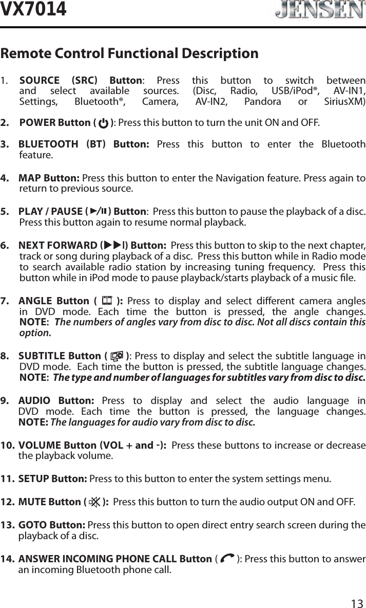 13VX7014Remote Control Functional Description1.    SOURCE SRC Button: Press this button to switch between and select available sources. (Disc, Radio, USB/iPod&reg;, AV-IN1, Settings, Bluetooth&reg;, Camera, AV-IN2, Pandora or SiriusXM) 2.   POWER Button (   ): Press this button to turn the unit ON and OFF.   3.   BLUETOOTH  BT  Button: Press this button to enter the Bluetooth feature. 4.  MAP Button: Press this button to enter the Navigation feature. Press again to return to previous source.5.  PLAY / PAUSE     Button:  Press this button to pause the playback of a disc.  Press this button again to resume normal playback. 6.  NEXT FORWARD uul) Button:  Press this button to skip to the next chapter, track or song during playback of a disc.  Press this button while in Radio mode to search available radio station by increasing tuning frequency.  Press this button while in iPod mode to pause playback/starts playback of a music le.7.  ANGLE  Button (   ): Press to display and select dierent camera angles in DVD mode. Each time the button is pressed, the angle changes. NOTE:  The numbers of angles vary from disc to disc. Not all discs contain this option.8.  SUBTITLE Button (   ): Press to display and select the subtitle language in DVD mode.  Each time the button is pressed, the subtitle language changes. NOTE:  The type and number of languages for subtitles vary from disc to disc.9.   AUDIO  Button:  Press to display and select the audio language in DVD mode. Each time the button is pressed, the language changes. NOTE: The languages for audio vary from disc to disc.10.   VOLUME  Button VOL + and :  Press these buttons to increase or decrease the playback volume.11.  SETUP Button: Press to this button to enter the system settings menu.12.  MUTE Button (   ):  Press this button to turn the audio output ON and OFF.13.   GOTO  Button: Press this button to open direct entry search screen during the playback of a disc.14.   ANSWER INCOMING PHONE CALL Button (   ): Press this button to answer an incoming Bluetooth phone call.
