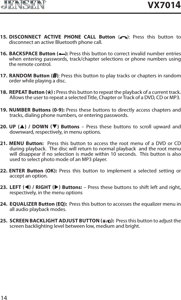 14VX701415.   DISCONNECT ACTIVE PHONE CALL Button ( ): Press this button to disconnect an active Bluetooth phone call.16.    BACKSPACE Button ( ): Press this button to correct invalid number entries when entering passwords, track/chapter selections or phone numbers using the remote control.17.   RANDOM  Button ( ): Press this button to play tracks or chapters in random order while playing a disc. 18.   REPEAT  Button   : Press this button to repeat the playback of a current track. Allows the user to repeat a selected Title, Chapter or Track of a DVD, CD or MP3. 19.  NUMBER Buttons (0-9): Press these buttons to directly access chapters and tracks, dialing phone numbers, or entering passwords. 20.  UP (p) / DOWN q) Buttons &ndash; Press these buttons to scroll upward and downward, respectively, in menu options. 21.  MENU Button:  Press this button to access the root menu of a DVD or CD during playback.  The disc will return to normal playback  and the root menu will disappear if no selection is made within 10 seconds.  This button is also used to select photo mode of an MP3 player.22.  ENTER Button (OK): Press this button to implement a selected setting or accept an option. 23.  LEFT t / RIGHT u Buttons: &ndash; Press these buttons to shift left and right, respectively, in the menu options24.  EQUALIZER Button (EQ):  Press this button to accesses the equalizer menu in all audio playback modes.25.  SCREEN BACKLIGHT ADJUST BUTTON  :  Press this button to adjust the screen backlighting level between low, medium and bright.