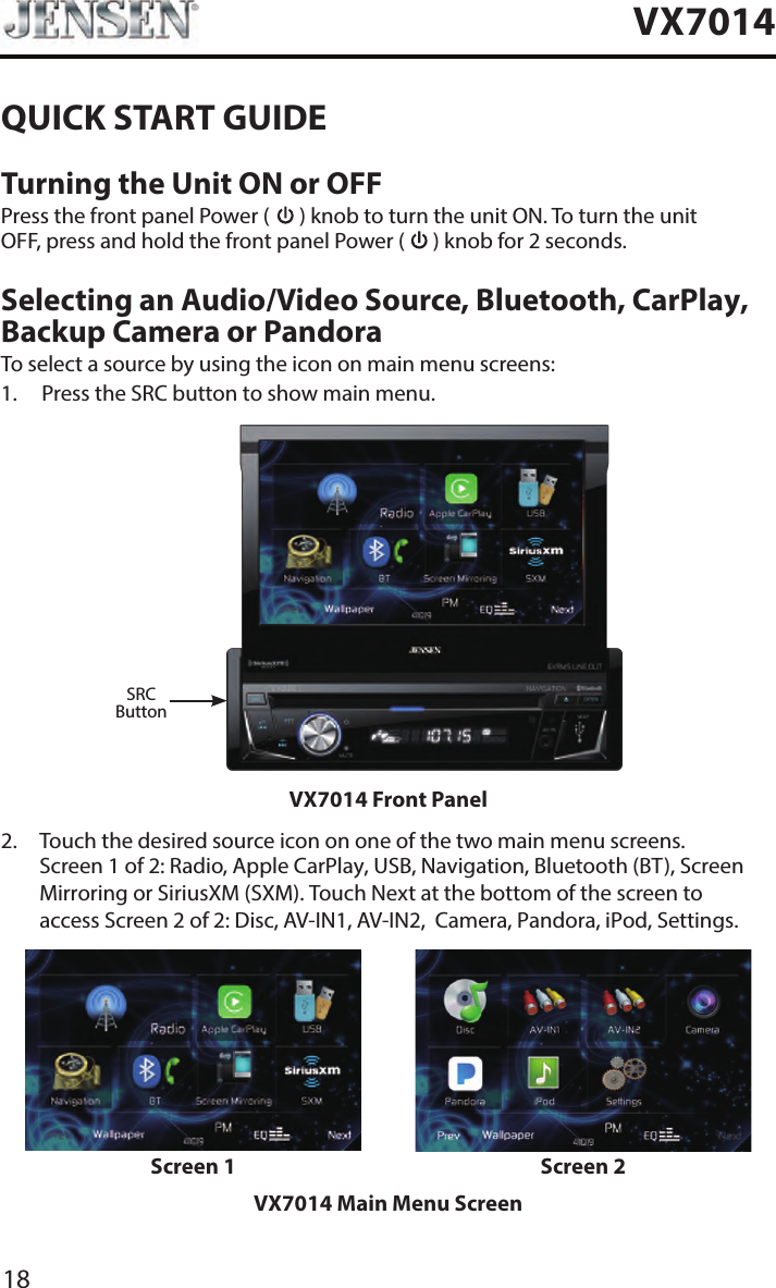 18VX7014QUICK START GUIDETurning the Unit ON or OFFPress the front panel Power (   ) knob to turn the unit ON. To turn the unit OFF, press and hold the front panel Power (   ) knob for 2 seconds.Selecting an Audio/Video Source, Bluetooth, CarPlay, Backup Camera or PandoraTo select a source by using the icon on main menu screens:1.  Press the SRC button to show main menu.SRCButtonVX7014 Front Panel2.   Touch the desired source icon on one of the two main menu screens. Screen 1 of 2: Radio, Apple CarPlay, USB, Navigation, Bluetooth (BT), Screen Mirroring or SiriusXM (SXM). Touch Next at the bottom of the screen to access Screen 2 of 2: Disc, AV-IN1, AV-IN2,  Camera, Pandora, iPod, Settings.Screen 1 Screen 2VX7014 Main Menu Screen