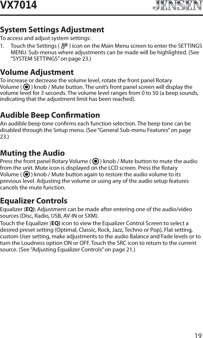 19VX7014System Settings AdjustmentTo access and adjust system settings:1.   Touch the Settings (   ) icon on the Main Menu screen to enter the SETTINGS MENU. Sub-menus where adjustments can be made will be highlighted. (See &rdquo;SYSTEM SETTINGS&rdquo; on page 23.)Volume AdjustmentTo increase or decrease the volume level, rotate the front panel Rotary  Volume (   ) knob / Mute button. The unit&rsquo;s front panel screen will display the volume level for 3 seconds. The volume level ranges from 0 to 50 (a beep sounds, indicating that the adjustment limit has been reached).Audible Beep ConrmationAn audible beep tone conrms each function selection. The beep tone can be disabled through the Setup menu. (See &ldquo;General Sub-menu Features&rdquo; on page 23.)Muting the AudioPress the front panel Rotary Volume (   ) knob / Mute button to mute the audio from the unit. Mute icon is displayed on the LCD screen. Press the Rotary  Volume (   ) knob / Mute button again to restore the audio volume to its previous level. Adjusting the volume or using any of the audio setup features cancels the mute function.Equalizer ControlsEqualizer (EQ): Adjustment can be made after entering one of the audio/video sources (Disc, Radio, USB, AV-IN or SXM).Touch the Equalizer (EQ) icon to view the Equalizer Control Screen to select a desired preset setting (Optimal, Classic, Rock, Jazz, Techno or Pop), Flat setting, custom User setting, make adjustments to the audio Balance and Fade levels or to turn the Loudness option ON or OFF. Touch the SRC icon to return to the current source. (See &rdquo;Adjusting Equalizer Controls&rdquo; on page 21.)