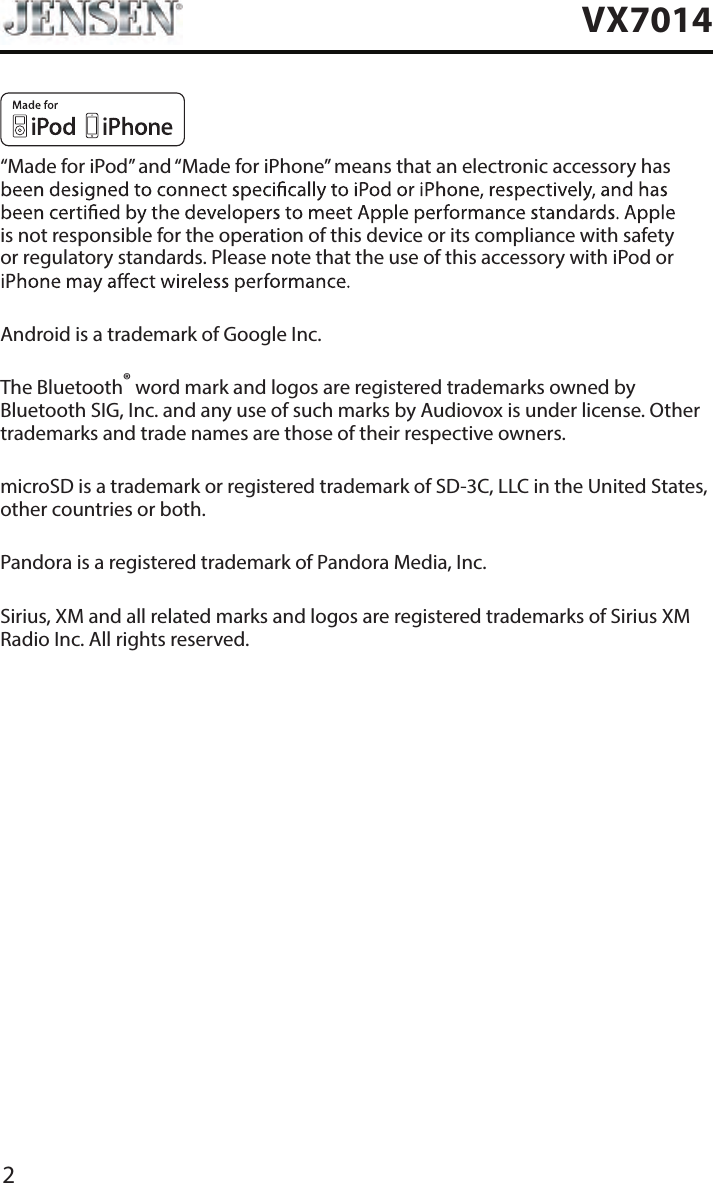 2VX7014&ldquo;Made for iPod&rdquo; and &ldquo;Made for iPhone&rdquo; means that an electronic accessory has is not responsible for the operation of this device or its compliance with safety or regulatory standards. Please note that the use of this accessory with iPod or Android is a trademark of Google Inc.The Bluetooth&reg; word mark and logos are registered trademarks owned by Bluetooth SIG, Inc. and any use of such marks by Audiovox is under license. Other trademarks and trade names are those of their respective owners.microSD is a trademark or registered trademark of SD-3C, LLC in the United States, other countries or both.Pandora is a registered trademark of Pandora Media, Inc.Sirius, XM and all related marks and logos are registered trademarks of Sirius XM Radio Inc. All rights reserved.