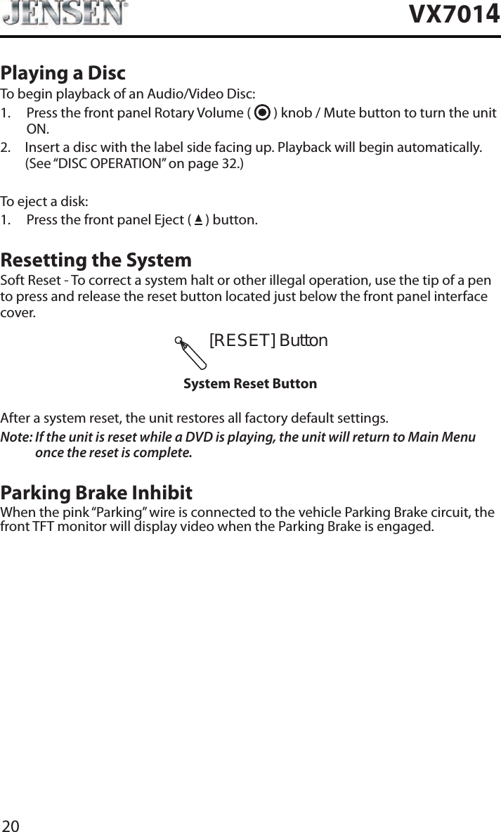 20VX7014Playing a DiscTo begin playback of an Audio/Video Disc:1.   Press the front panel Rotary Volume (   ) knob / Mute button to turn the unit ON.2.   Insert a disc with the label side facing up. Playback will begin automatically. (See &ldquo;DISC OPERATION&rdquo; on page 32.)To eject a disk:1.  Press the front panel Eject (   ) button.Resetting the SystemSoft Reset - To correct a system halt or other illegal operation, use the tip of a pen to press and release the reset button located just below the front panel interface cover.[RESET]ButtonSystem Reset ButtonAfter a system reset, the unit restores all factory default settings.Note:  If the unit is reset while a DVD is playing, the unit will return to Main Menu once the reset is complete.Parking Brake InhibitWhen the pink &ldquo;Parking&rdquo; wire is connected to the vehicle Parking Brake circuit, the front TFT monitor will display video when the Parking Brake is engaged. 