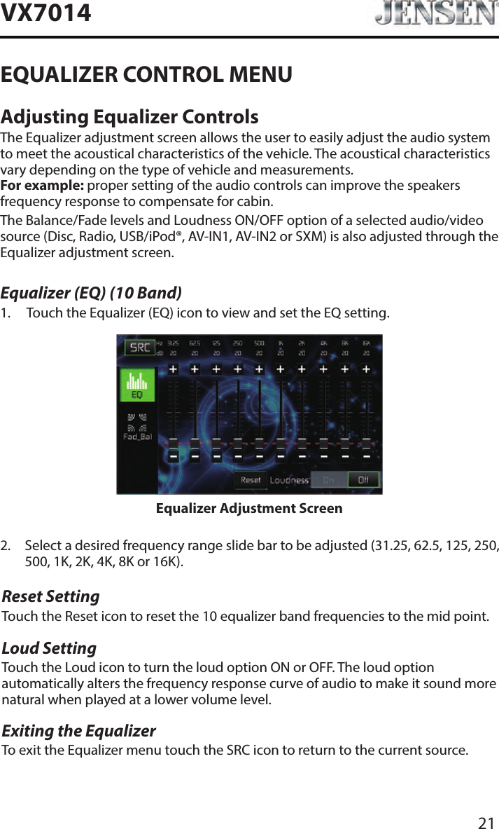 21VX7014EQUALIZER CONTROL MENUAdjusting Equalizer ControlsThe Equalizer adjustment screen allows the user to easily adjust the audio system to meet the acoustical characteristics of the vehicle. The acoustical characteristics vary depending on the type of vehicle and measurements. For example: proper setting of the audio controls can improve the speakers frequency response to compensate for cabin.The Balance/Fade levels and Loudness ON/OFF option of a selected audio/video source (Disc, Radio, USB/iPod&reg;, AV-IN1, AV-IN2 or SXM) is also adjusted through the Equalizer adjustment screen.Equalizer (EQ) (10 Band)1.   Touch the Equalizer (EQ) icon to view and set the EQ setting. Equalizer Adjustment Screen2.   Select a desired frequency range slide bar to be adjusted (31.25, 62.5, 125, 250, 500, 1K, 2K, 4K, 8K or 16K).Reset SettingTouch the Reset icon to reset the 10 equalizer band frequencies to the mid point.Loud SettingTouch the Loud icon to turn the loud option ON or OFF. The loud option automatically alters the frequency response curve of audio to make it sound more natural when played at a lower volume level.Exiting the EqualizerTo exit the Equalizer menu touch the SRC icon to return to the current source.
