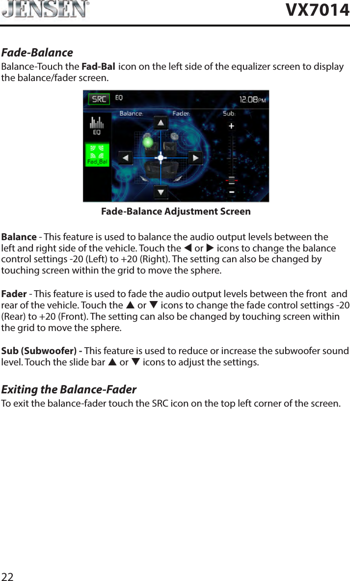 22VX7014Fade-BalanceBalance-Touch the Fad-Bal icon on the left side of the equalizer screen to display the balance/fader screen. Fade-Balance Adjustment ScreenBalance - This feature is used to balance the audio output levels between the left and right side of the vehicle. Touch the  or  icons to change the balance control settings -20 (Left) to +20 (Right). The setting can also be changed by touching screen within the grid to move the sphere.Fader - This feature is used to fade the audio output levels between the front  and rear of the vehicle. Touch the  or  icons to change the fade control settings -20 (Rear) to +20 (Front). The setting can also be changed by touching screen within the grid to move the sphere.Sub (Subwoofer) - This feature is used to reduce or increase the subwoofer sound level. Touch the slide bar  or  icons to adjust the settings.Exiting the Balance-FaderTo exit the balance-fader touch the SRC icon on the top left corner of the screen.