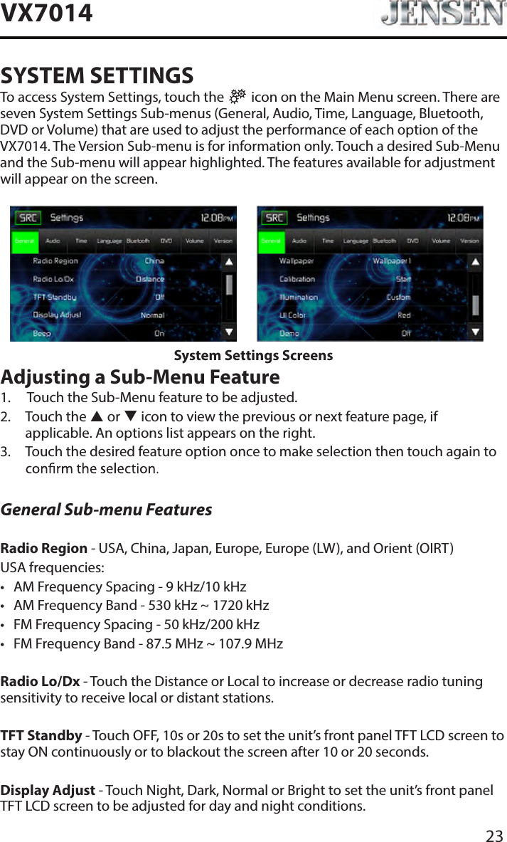 23VX7014SYSTEM SETTINGSTo access System Settings, touch the   icon on the Main Menu screen. There are seven System Settings Sub-menus (General, Audio, Time, Language, Bluetooth, DVD or Volume) that are used to adjust the performance of each option of the VX7014. The Version Sub-menu is for information only. Touch a desired Sub-Menu and the Sub-menu will appear highlighted. The features available for adjustment will appear on the screen.System Settings ScreensAdjusting a Sub-Menu Feature1.   Touch the Sub-Menu feature to be adjusted.2.   Touch the  or  icon to view the previous or next feature page, if applicable. An options list appears on the right. 3.   Touch the desired feature option once to make selection then touch again to General Sub-menu FeaturesRadio Region - USA, China, Japan, Europe, Europe (LW), and Orient (OIRT)USA frequencies:&bull;  AM Frequency Spacing - 9 kHz/10 kHz &bull;  AM Frequency Band - 530 kHz ~ 1720 kHz&bull;  FM Frequency Spacing - 50 kHz/200 kHz&bull;  FM Frequency Band - 87.5 MHz ~ 107.9 MHzRadio Lo/Dx - Touch the Distance or Local to increase or decrease radio tuning sensitivity to receive local or distant stations.TFT Standby - Touch OFF, 10s or 20s to set the unit&rsquo;s front panel TFT LCD screen to stay ON continuously or to blackout the screen after 10 or 20 seconds.Display Adjust - Touch Night, Dark, Normal or Bright to set the unit&rsquo;s front panel TFT LCD screen to be adjusted for day and night conditions.