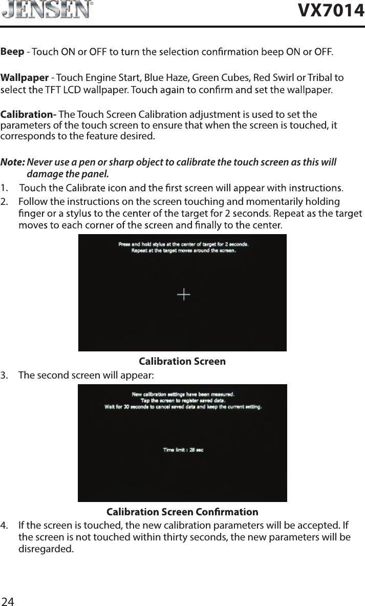 24VX7014BeepWallpaper - Touch Engine Start, Blue Haze, Green Cubes, Red Swirl or Tribal to Calibration- The Touch Screen Calibration adjustment is used to set the parameters of the touch screen to ensure that when the screen is touched, it corresponds to the feature desired.Note:  Never use a pen or sharp object to calibrate the touch screen as this will damage the panel.1. 2.   Follow the instructions on the screen touching and momentarily holding Calibration Screen3.  The second screen will appear:4.   If the screen is touched, the new calibration parameters will be accepted. If the screen is not touched within thirty seconds, the new parameters will be disregarded.