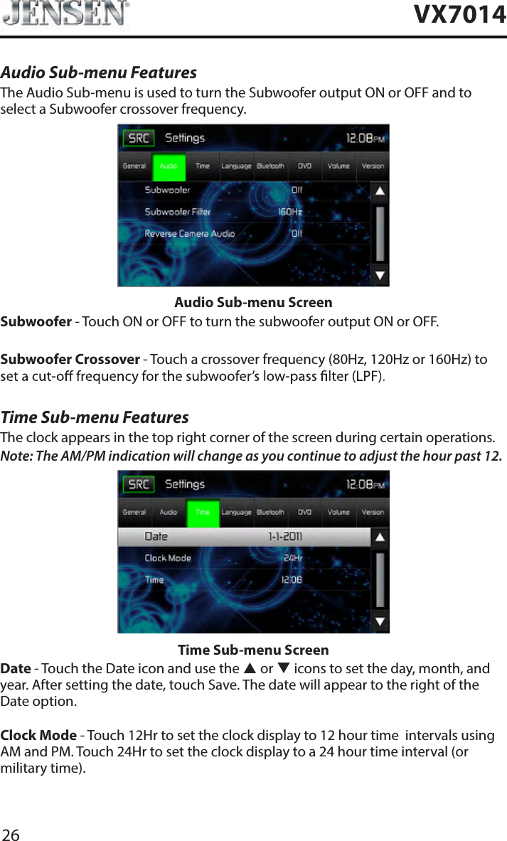 26VX7014Audio Sub-menu FeaturesThe Audio Sub-menu is used to turn the Subwoofer output ON or OFF and to select a Subwoofer crossover frequency.Audio Sub-menu ScreenSubwoofer - Touch ON or OFF to turn the subwoofer output ON or OFF.Subwoofer Crossover - Touch a crossover frequency (80Hz, 120Hz or 160Hz) to Time Sub-menu FeaturesThe clock appears in the top right corner of the screen during certain operations.Note: The AM/PM indication will change as you continue to adjust the hour past 12.Time Sub-menu ScreenDate - Touch the Date icon and use the  or  icons to set the day, month, and year. After setting the date, touch Save. The date will appear to the right of the Date option. Clock Mode - Touch 12Hr to set the clock display to 12 hour time  intervals using AM and PM. Touch 24Hr to set the clock display to a 24 hour time interval (or military time).