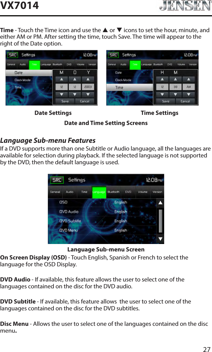 27VX7014Time - Touch the Time icon and use the  or  icons to set the hour, minute, and either AM or PM. After setting the time, touch Save. The time will appear to the right of the Date option.Date Settings Time SettingsDate and Time Setting ScreensLanguage Sub-menu FeaturesIf a DVD supports more than one Subtitle or Audio language, all the languages are available for selection during playback. If the selected language is not supported by the DVD, then the default language is used.Language Sub-menu ScreenOn Screen Display (OSD) - Touch English, Spanish or French to select the language for the OSD Display. DVD Audio - If available, this feature allows the user to select one of the languages contained on the disc for the DVD audio.DVD Subtitle - If available, this feature allows  the user to select one of the languages contained on the disc for the DVD subtitles.Disc Menu - Allows the user to select one of the languages contained on the disc menu.
