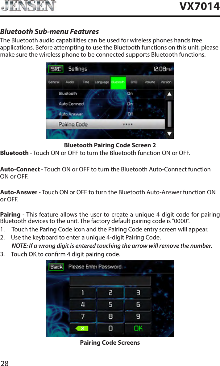 28VX7014Bluetooth Sub-menu FeaturesThe Bluetooth audio capabilities can be used for wireless phones hands free applications. Before attempting to use the Bluetooth functions on this unit, please make sure the wireless phone to be connected supports Bluetooth functions.Bluetooth Pairing Code Screen 2Bluetooth - Touch ON or OFF to turn the Bluetooth function ON or OFF.Auto-Connect - Touch ON or OFF to turn the Bluetooth Auto-Connect function ON or OFF.Auto-Answer - Touch ON or OFF to turn the Bluetooth Auto-Answer function ON or OFF.Pairing - This feature allows the user  to  create a unique 4  digit  code  for pairing Bluetooth devices to the unit. The factory default pairing code is &ldquo;0000&rdquo;.1.  Touch the Paring Code icon and the Pairing Code entry screen will appear. 2.  Use the keyboard to enter a unique 4-digit Pairing Code.NOTE:  If a wrong digit is entered touching the arrow will remove the number.3. Pairing Code Screens