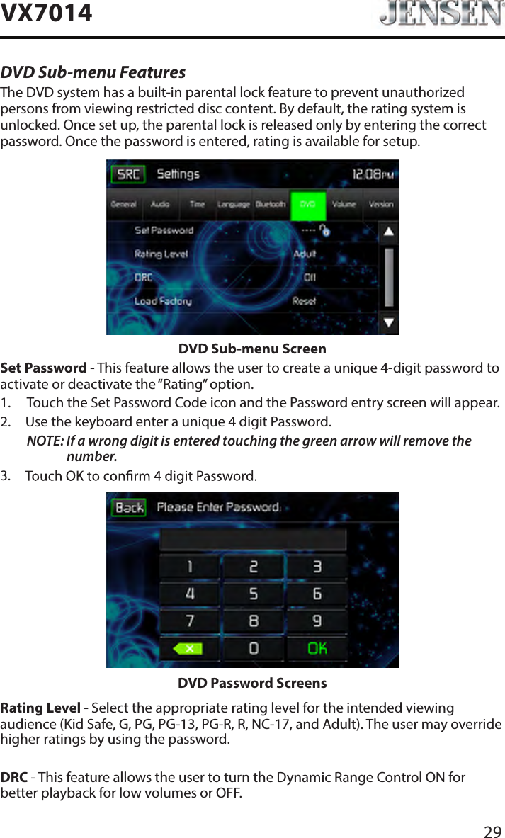 29VX7014DVD Sub-menu FeaturesThe DVD system has a built-in parental lock feature to prevent unauthorized persons from viewing restricted disc content. By default, the rating system is unlocked. Once set up, the parental lock is released only by entering the correct password. Once the password is entered, rating is available for setup.DVD Sub-menu ScreenSet Password - This feature allows the user to create a unique 4-digit password to activate or deactivate the &ldquo;Rating&rdquo; option.1.  Touch the Set Password Code icon and the Password entry screen will appear. 2.  Use the keyboard enter a unique 4 digit Password.NOTE:  If a wrong digit is entered touching the green arrow will remove the number.3. DVD Password ScreensRating Level - Select the appropriate rating level for the intended viewing audience (Kid Safe, G, PG, PG-13, PG-R, R, NC-17, and Adult). The user may override higher ratings by using the password.DRC - This feature allows the user to turn the Dynamic Range Control ON for better playback for low volumes or OFF.