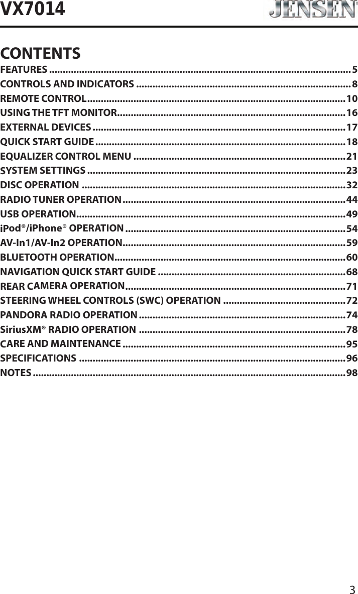 3VX7014CONTENTSFEATURES ...............................................................................................................5CONTROLS AND INDICATORS ...............................................................................8REMOTE CONTROL ............................................................................................... 10USING THE TFT MONITOR ....................................................................................16EXTERNAL DEVICES .............................................................................................17QUICK START GUIDE ............................................................................................18EQUALIZER CONTROL MENU ..............................................................................21SYSTEM SETTINGS ...............................................................................................23DISC OPERATION .................................................................................................32RADIO TUNER OPERATION .................................................................................. 44USB OPERATION ...................................................................................................49iPod&reg;/iPhone&reg; OPERATION .................................................................................54AV-In1/AV-In2 OPERATION ..................................................................................59BLUETOOTH OPERATION .....................................................................................60NAVIGATION QUICK START GUIDE .....................................................................68REAR CAMERA OPERATION .................................................................................71STEERING WHEEL CONTROLS (SWC) OPERATION .............................................72PANDORA RADIO OPERATION ............................................................................ 74SiriusXM&reg; RADIO OPERATION ............................................................................78CARE AND MAINTENANCE ..................................................................................95SPECIFICATIONS ..................................................................................................96NOTES ...................................................................................................................98