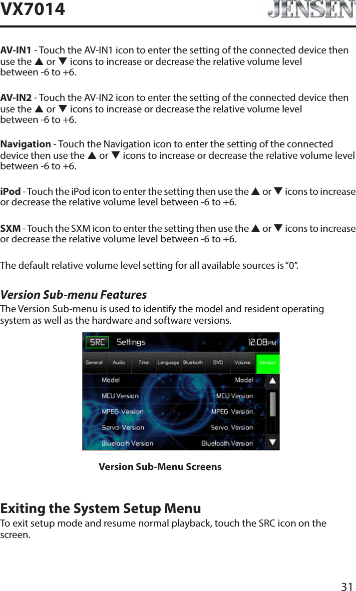 31VX7014AV-IN1 - Touch the AV-IN1 icon to enter the setting of the connected device then use the  or  icons to increase or decrease the relative volume level  between -6 to +6.AV-IN2 - Touch the AV-IN2 icon to enter the setting of the connected device then use the  or  icons to increase or decrease the relative volume level  between -6 to +6.Navigation - Touch the Navigation icon to enter the setting of the connected device then use the  or  icons to increase or decrease the relative volume level  between -6 to +6.iPod - Touch the iPod icon to enter the setting then use the  or  icons to increase or decrease the relative volume level between -6 to +6.SXM - Touch the SXM icon to enter the setting then use the  or  icons to increase or decrease the relative volume level between -6 to +6.The default relative volume level setting for all available sources is &ldquo;0&rdquo;.Version Sub-menu FeaturesThe Version Sub-menu is used to identify the model and resident operating system as well as the hardware and software versions.Version Sub-Menu ScreensExiting the System Setup MenuTo exit setup mode and resume normal playback, touch the SRC icon on the screen.