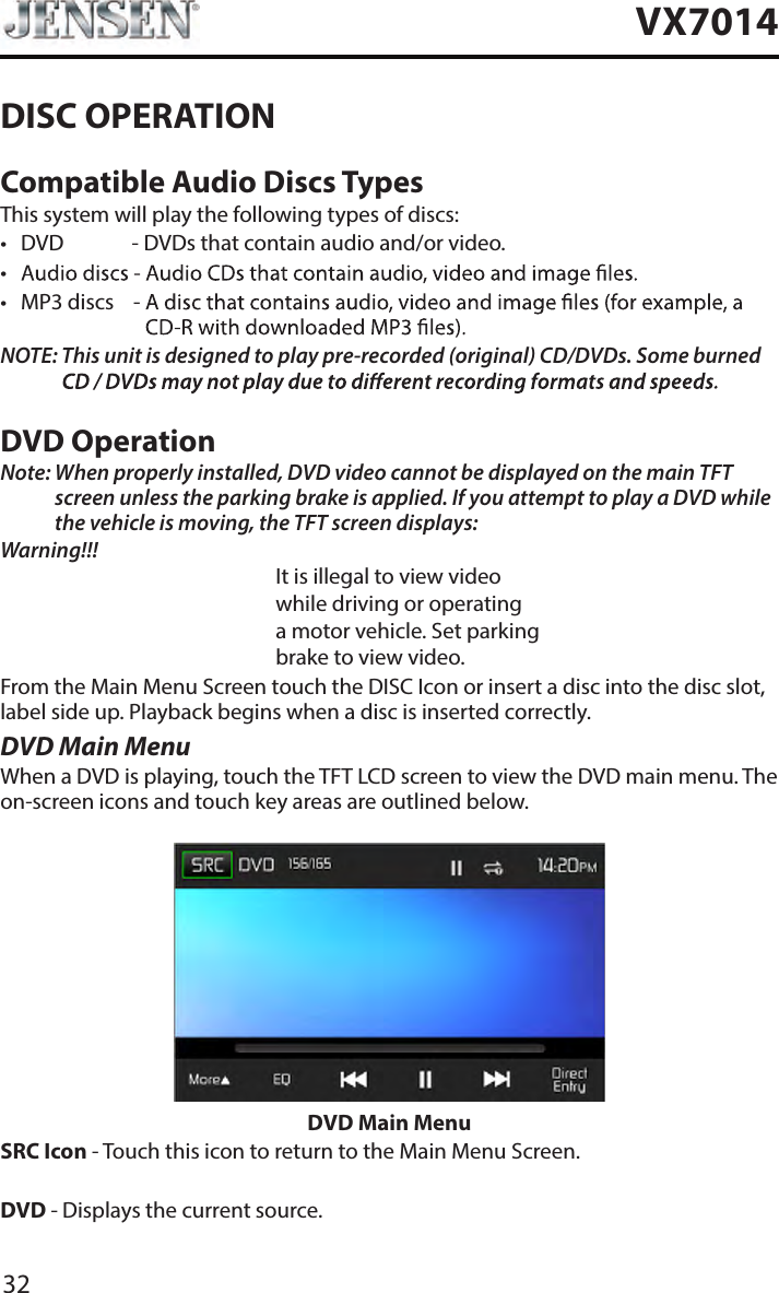 32VX7014DISC OPERATIONCompatible Audio Discs TypesThis system will play the following types of discs:&bull;  DVD             - DVDs that contain audio and/or video.&bull; &bull;  MP3 discs    -  NOTE:  This unit is designed to play pre-recorded (original) CD/DVDs. Some burned DVD OperationNote:  When properly installed, DVD video cannot be displayed on the main TFT screen unless the parking brake is applied. If you attempt to play a DVD while the vehicle is moving, the TFT screen displays:Warning!!!It is illegal to view videowhile driving or operatinga motor vehicle. Set parkingbrake to view video.From the Main Menu Screen touch the DISC Icon or insert a disc into the disc slot, label side up. Playback begins when a disc is inserted correctly.DVD Main MenuWhen a DVD is playing, touch the TFT LCD screen to view the DVD main menu. The on-screen icons and touch key areas are outlined below.DVD Main MenuSRC Icon - Touch this icon to return to the Main Menu Screen.DVD - Displays the current source.