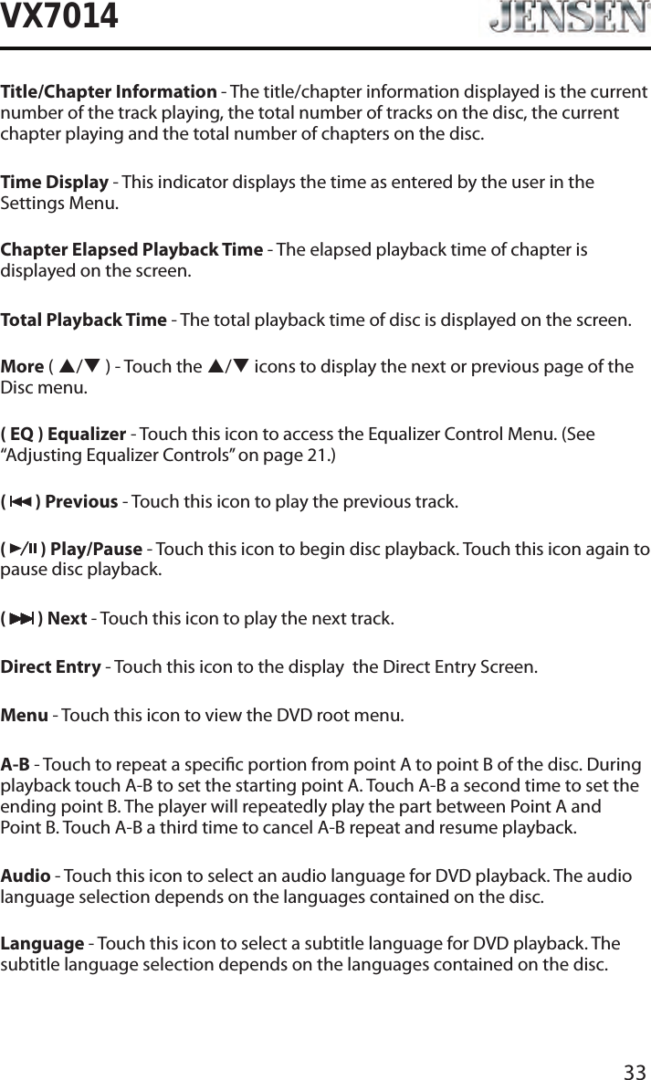 33VX7014Title/Chapter Information - The title/chapter information displayed is the current number of the track playing, the total number of tracks on the disc, the current chapter playing and the total number of chapters on the disc.Time Display - This indicator displays the time as entered by the user in the Settings Menu.Chapter Elapsed Playback Time - The elapsed playback time of chapter is displayed on the screen.Total Playback Time - The total playback time of disc is displayed on the screen.More ( p/q ) - Touch the p/q icons to display the next or previous page of the Disc menu.( EQ ) Equalizer - Touch this icon to access the Equalizer Control Menu. (See &ldquo;Adjusting Equalizer Controls&rdquo; on page 21.)(   ) Previous - Touch this icon to play the previous track.(   ) Play/Pause - Touch this icon to begin disc playback. Touch this icon again to pause disc playback.(   ) Next - Touch this icon to play the next track.Direct Entry - Touch this icon to the display  the Direct Entry Screen.Menu - Touch this icon to view the DVD root menu.A-B - Touch to repeat a specic portion from point A to point B of the disc. During playback touch A-B to set the starting point A. Touch A-B a second time to set the ending point B. The player will repeatedly play the part between Point A and  Point B. Touch A-B a third time to cancel A-B repeat and resume playback.Audio - Touch this icon to select an audio language for DVD playback. The audio language selection depends on the languages contained on the disc.Language - Touch this icon to select a subtitle language for DVD playback. The subtitle language selection depends on the languages contained on the disc.