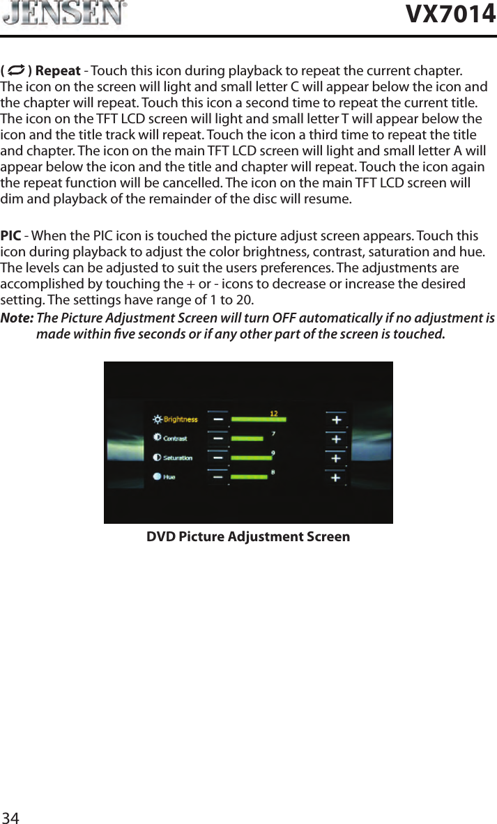 34VX7014(   ) Repeat - Touch this icon during playback to repeat the current chapter. The icon on the screen will light and small letter C will appear below the icon and the chapter will repeat. Touch this icon a second time to repeat the current title. The icon on the TFT LCD screen will light and small letter T will appear below the icon and the title track will repeat. Touch the icon a third time to repeat the title and chapter. The icon on the main TFT LCD screen will light and small letter A will appear below the icon and the title and chapter will repeat. Touch the icon again the repeat function will be cancelled. The icon on the main TFT LCD screen will dim and playback of the remainder of the disc will resume.PIC - When the PIC icon is touched the picture adjust screen appears. Touch this icon during playback to adjust the color brightness, contrast, saturation and hue. The levels can be adjusted to suit the users preferences. The adjustments are accomplished by touching the + or - icons to decrease or increase the desired setting. The settings have range of 1 to 20. Note:  The Picture Adjustment Screen will turn OFF automatically if no adjustment is made within ve seconds or if any other part of the screen is touched.DVD Picture Adjustment Screen