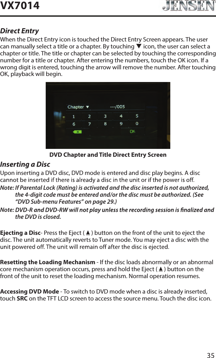 35VX7014Direct EntryWhen the Direct Entry icon is touched the Direct Entry Screen appears. The user can manually select a title or a chapter. By touching  icon, the user can select a chapter or title. The title or chapter can be selected by touching the corresponding number for a title or chapter. After entering the numbers, touch the OK icon. If a wrong digit is entered, touching the arrow will remove the number. After touching OK, playback will begin.DVD Chapter and Title Direct Entry ScreenInserting a DiscUpon inserting a DVD disc, DVD mode is entered and disc play begins. A disc Note:  If Parental Lock (Rating) is activated and the disc inserted is not authorized, the 4-digit code must be entered and/or the disc must be authorized. (See &ldquo;DVD Sub-menu Features&rdquo; on page 29.)Note:  the DVD is closed.Ejecting a Disc- Press the Eject (   ) button on the front of the unit to eject the disc. The unit automatically reverts to Tuner mode. You may eject a disc with the Resetting the Loading Mechanism - If the disc loads abnormally or an abnormal core mechanism operation occurs, press and hold the Eject (   ) button on the front of the unit to reset the loading mechanism. Normal operation resumes.Accessing DVD Mode - To switch to DVD mode when a disc is already inserted, touch SRC on the TFT LCD screen to access the source menu. Touch the disc icon.