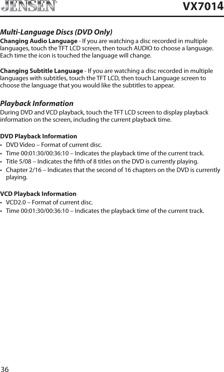 36VX7014Multi-Language Discs (DVD Only)Changing Audio Language - If you are watching a disc recorded in multiple languages, touch the TFT LCD screen, then touch AUDIO to choose a language. Each time the icon is touched the language will change.Changing Subtitle Language - If you are watching a disc recorded in multiple languages with subtitles, touch the TFT LCD, then touch Language screen to choose the language that you would like the subtitles to appear.Playback InformationDuring DVD and VCD playback, touch the TFT LCD screen to display playback information on the screen, including the current playback time.DVD Playback Information&bull; DVD Video &ndash; Format of current disc.&bull; Time 00:01:30/00:36:10 &ndash; Indicates the playback time of the current track.&bull; Title 5/08 &ndash; Indicates the fth of 8 titles on the DVD is currently playing.&bull; Chapter 2/16 &ndash; Indicates that the second of 16 chapters on the DVD is currently playing.VCD Playback Information &bull; VCD2.0 &ndash; Format of current disc.&bull; Time 00:01:30/00:36:10 &ndash; Indicates the playback time of the current track.
