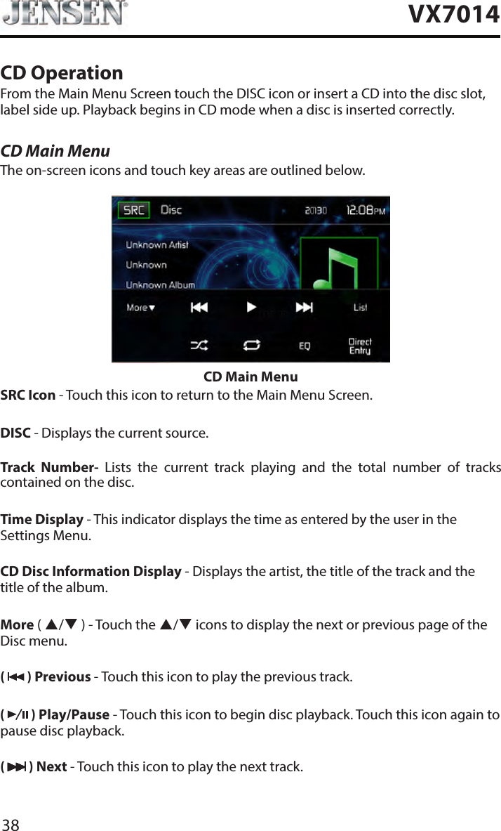 38VX7014CD OperationFrom the Main Menu Screen touch the DISC icon or insert a CD into the disc slot, label side up. Playback begins in CD mode when a disc is inserted correctly.CD Main MenuThe on-screen icons and touch key areas are outlined below.CD Main MenuSRC Icon - Touch this icon to return to the Main Menu Screen.DISC - Displays the current source.Track  Number-  Lists  the  current  track  playing  and  the  total  number  of  tracks contained on the disc.Time Display - This indicator displays the time as entered by the user in the Settings Menu.CD Disc Information Display - Displays the artist, the title of the track and the title of the album.More ( / ) - Touch the / icons to display the next or previous page of the Disc menu. (   ) Previous - Touch this icon to play the previous track.(   ) Play/Pause - Touch this icon to begin disc playback. Touch this icon again to pause disc playback.(   ) Next - Touch this icon to play the next track.