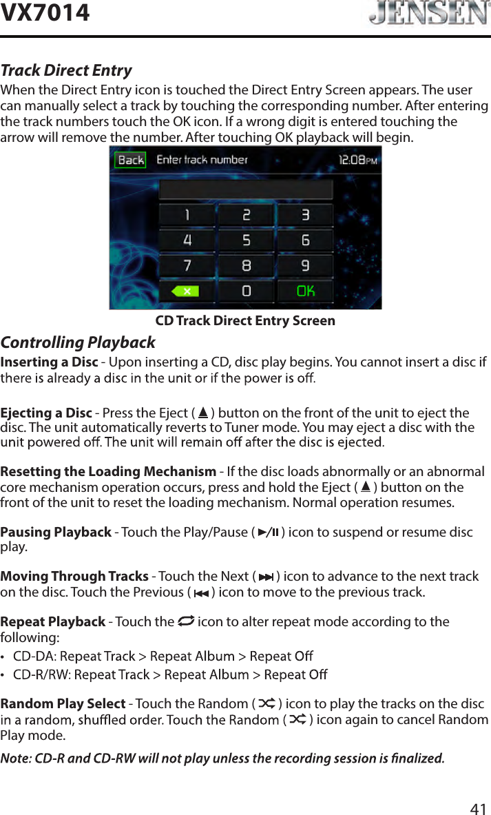 41VX7014Track Direct EntryWhen the Direct Entry icon is touched the Direct Entry Screen appears. The user can manually select a track by touching the corresponding number. After entering the track numbers touch the OK icon. If a wrong digit is entered touching the arrow will remove the number. After touching OK playback will begin.CD Track Direct Entry ScreenControlling PlaybackInserting a Disc - Upon inserting a CD, disc play begins. You cannot insert a disc if Ejecting a Disc - Press the Eject (   ) button on the front of the unit to eject the disc. The unit automatically reverts to Tuner mode. You may eject a disc with the Resetting the Loading Mechanism - If the disc loads abnormally or an abnormal core mechanism operation occurs, press and hold the Eject (   ) button on the front of the unit to reset the loading mechanism. Normal operation resumes.Pausing Playback - Touch the Play/Pause (   ) icon to suspend or resume disc play.Moving Through Tracks - Touch the Next (   ) icon to advance to the next track on the disc. Touch the Previous (   ) icon to move to the previous track.Repeat Playback - Touch the   icon to alter repeat mode according to the following: &bull; &bull; Random Play Select - Touch the Random (   ) icon to play the tracks on the disc  ) icon again to cancel Random Play mode. 