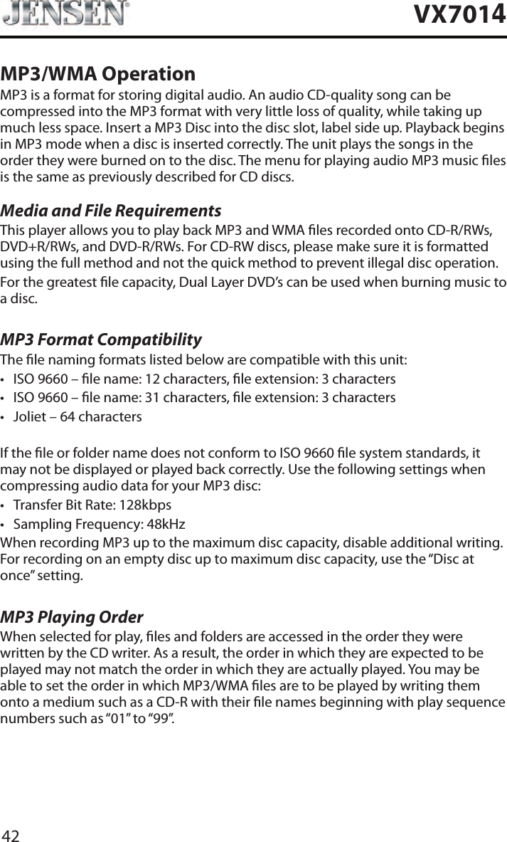 42VX7014MP3/WMA OperationMP3 is a format for storing digital audio. An audio CD-quality song can be compressed into the MP3 format with very little loss of quality, while taking up much less space. Insert a MP3 Disc into the disc slot, label side up. Playback begins in MP3 mode when a disc is inserted correctly. The unit plays the songs in the order they were burned on to the disc. The menu for playing audio MP3 music les is the same as previously described for CD discs.Media and File RequirementsThis player allows you to play back MP3 and WMA les recorded onto CD-R/RWs, DVD+R/RWs, and DVD-R/RWs. For CD-RW discs, please make sure it is formatted using the full method and not the quick method to prevent illegal disc operation.For the greatest le capacity, Dual Layer DVD&rsquo;s can be used when burning music to a disc. MP3 Format CompatibilityThe le naming formats listed below are compatible with this unit:&bull; ISO 9660 &ndash; le name: 12 characters, le extension: 3 characters&bull; ISO 9660 &ndash; le name: 31 characters, le extension: 3 characters&bull; Joliet &ndash; 64 charactersIf the le or folder name does not conform to ISO 9660 le system standards, it may not be displayed or played back correctly. Use the following settings when compressing audio data for your MP3 disc:&bull; Transfer Bit Rate: 128kbps&bull; Sampling Frequency: 48kHzWhen recording MP3 up to the maximum disc capacity, disable additional writing. For recording on an empty disc up to maximum disc capacity, use the &ldquo;Disc at once&rdquo; setting.MP3 Playing OrderWhen selected for play, les and folders are accessed in the order they were written by the CD writer. As a result, the order in which they are expected to be played may not match the order in which they are actually played. You may be able to set the order in which MP3/WMA les are to be played by writing them onto a medium such as a CD-R with their le names beginning with play sequence numbers such as &ldquo;01&rdquo; to &ldquo;99&rdquo;.