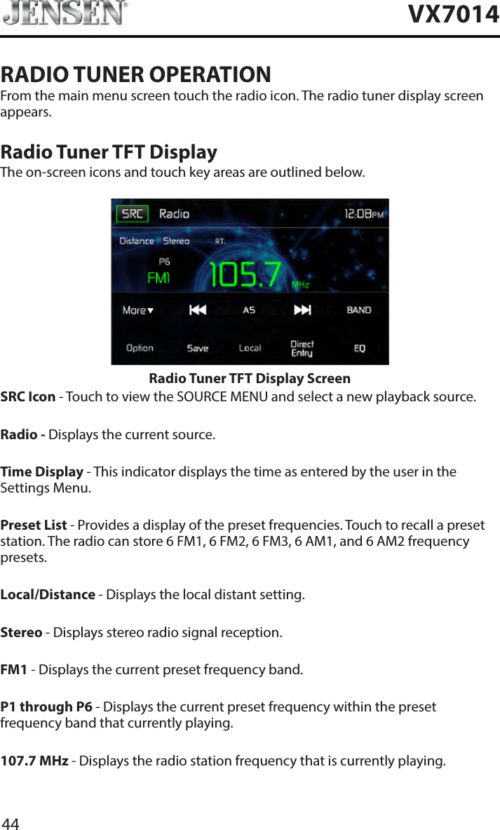 44VX7014RADIO TUNER OPERATIONFrom the main menu screen touch the radio icon. The radio tuner display screen appears.Radio Tuner TFT DisplayThe on-screen icons and touch key areas are outlined below.Radio Tuner TFT Display Screen SRC Icon - Touch to view the SOURCE MENU and select a new playback source. Radio - Displays the current source.Time Display - This indicator displays the time as entered by the user in the Settings Menu.Preset List - Provides a display of the preset frequencies. Touch to recall a preset station. The radio can store 6 FM1, 6 FM2, 6 FM3, 6 AM1, and 6 AM2 frequency presets.Local/Distance - Displays the local distant setting.Stereo - Displays stereo radio signal reception.FM1 - Displays the current preset frequency band. P1 through P6 - Displays the current preset frequency within the preset frequency band that currently playing. 107.7 MHz - Displays the radio station frequency that is currently playing.