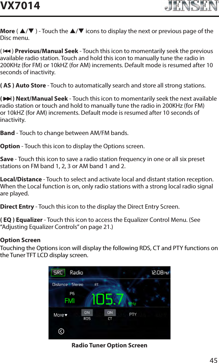 45VX7014More ( / ) - Touch the / icons to display the next or previous page of the Disc menu. (   ) Previous/Manual Seek - Touch this icon to momentarily seek the previous available radio station. Touch and hold this icon to manually tune the radio in 200KHz (for FM) or 10kHZ (for AM) increments. Default mode is resumed after 10 seconds of inactivity.( AS ) Auto Store - Touch to automatically search and store all strong stations.(   ) Next/Manual Seek - Touch this icon to momentarily seek the next available radio station or touch and hold to manually tune the radio in 200KHz (for FM) or 10kHZ (for AM) increments. Default mode is resumed after 10 seconds of inactivity.Band - Touch to change between AM/FM bands.Option - Touch this icon to display the Options screen.Save - Touch this icon to save a radio station frequency in one or all six preset stations on FM band 1, 2, 3 or AM band 1 and 2.Local/Distance - Touch to select and activate local and distant station reception. When the Local function is on, only radio stations with a strong local radio signal are played.Direct Entry - Touch this icon to the display the Direct Entry Screen.( EQ ) Equalizer - Touch this icon to access the Equalizer Control Menu. (See &ldquo;Adjusting Equalizer Controls&rdquo; on page 21.)Option ScreenTouching the Options icon will display the following RDS, CT and PTY functions on the Tuner TFT LCD display screen.Radio Tuner Option Screen