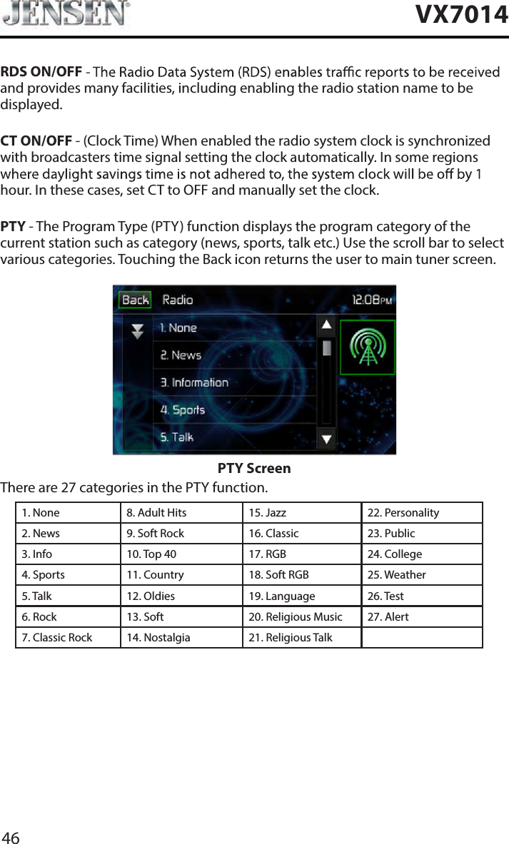 46VX7014RDS ON/OFFand provides many facilities, including enabling the radio station name to be displayed.CT ON/OFF - (Clock Time) When enabled the radio system clock is synchronized with broadcasters time signal setting the clock automatically. In some regions hour. In these cases, set CT to OFF and manually set the clock.PTY - The Program Type (PTY) function displays the program category of the current station such as category (news, sports, talk etc.) Use the scroll bar to select various categories. Touching the Back icon returns the user to main tuner screen.PTY ScreenThere are 27 categories in the PTY function.1. None 8. Adult Hits 15. Jazz 22. Personality2. News 9. Soft Rock 16. Classic  23. Public3. Info 10. Top 40 17. RGB 24. College4. Sports 11. Country 18. Soft RGB 25. Weather5. Talk 12. Oldies 19. Language 26. Test6. Rock 13. Soft 20. Religious Music 27. Alert7. Classic Rock 14. Nostalgia 21. Religious Talk