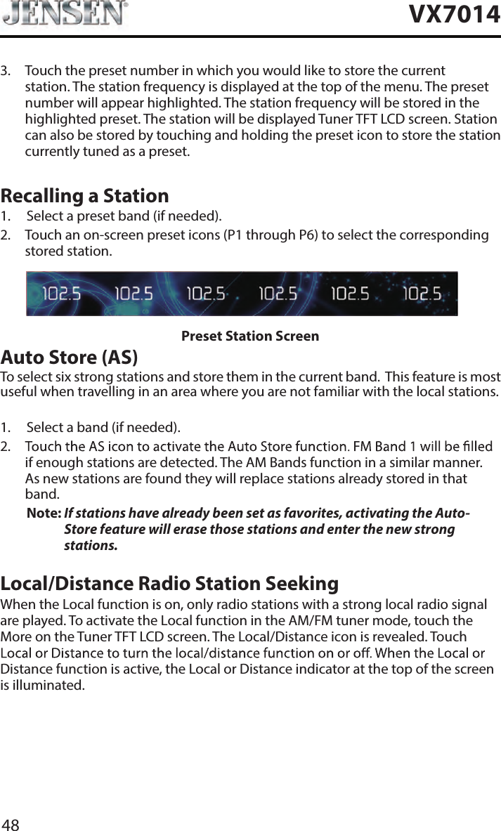 48VX70143.   Touch the preset number in which you would like to store the current station. The station frequency is displayed at the top of the menu. The preset number will appear highlighted. The station frequency will be stored in the highlighted preset. The station will be displayed Tuner TFT LCD screen. Station can also be stored by touching and holding the preset icon to store the station currently tuned as a preset.Recalling a Station1.  Select a preset band (if needed).2.   Touch an on-screen preset icons (P1 through P6) to select the corresponding stored station. Preset Station ScreenAuto Store (AS)To select six strong stations and store them in the current band.  This feature is most useful when travelling in an area where you are not familiar with the local stations. 1.  Select a band (if needed).2.   if enough stations are detected. The AM Bands function in a similar manner.  As new stations are found they will replace stations already stored in that band.Note:  If stations have already been set as favorites, activating the Auto-Store feature will erase those stations and enter the new strong stations. Local/Distance Radio Station SeekingWhen the Local function is on, only radio stations with a strong local radio signal are played. To activate the Local function in the AM/FM tuner mode, touch the More on the Tuner TFT LCD screen. The Local/Distance icon is revealed. Touch Distance function is active, the Local or Distance indicator at the top of the screen is illuminated. 