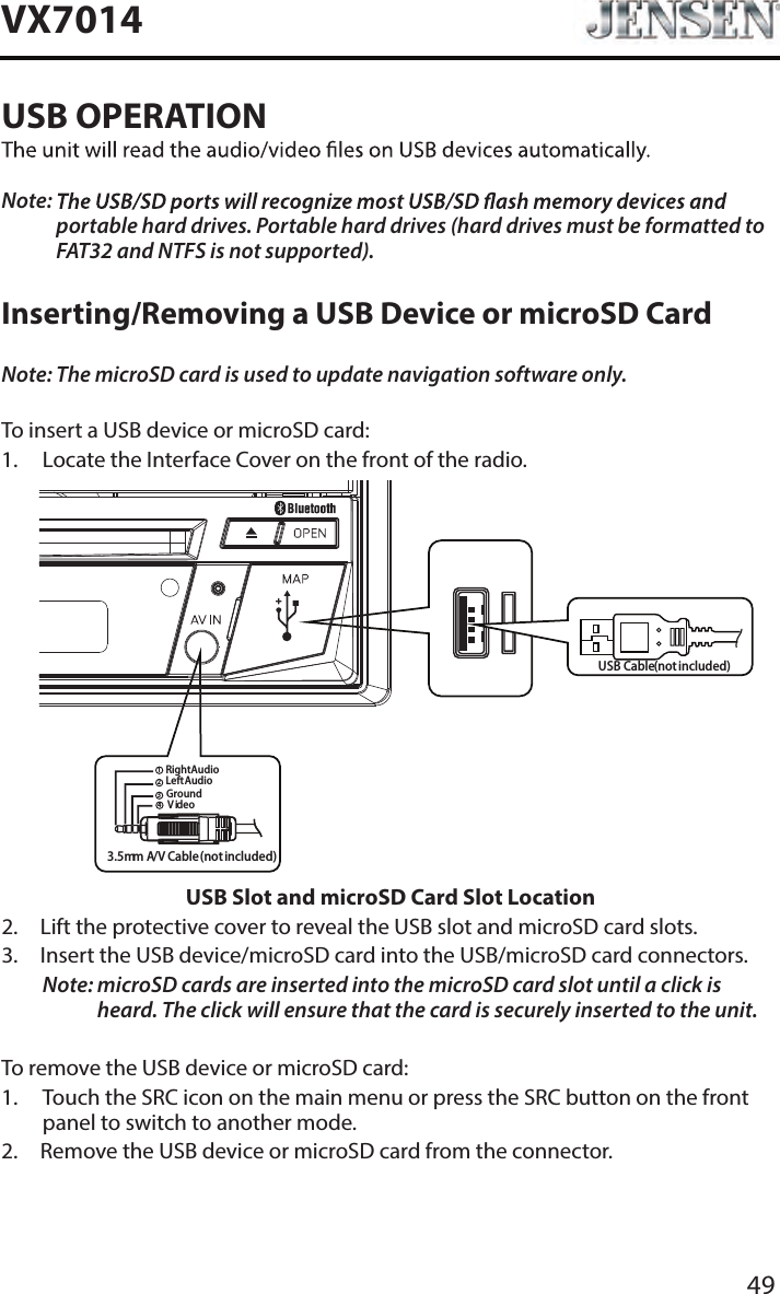 49VX7014USB OPERATIONNote:  portable hard drives. Portable hard drives (hard drives must be formatted to FAT32 and NTFS is not supported).Inserting/Removing a USB Device or microSD CardNote: The microSD card is used to update navigation software only.To insert a USB device or microSD card:1.  Locate the Interface Cover on the front of the radio.USB Slot and microSD Card Slot Location2.  Lift the protective cover to reveal the USB slot and microSD card slots.3.   Insert the USB device/microSD card into the USB/microSD card connectors. Note:  microSD cards are inserted into the microSD card slot until a click is heard. The click will ensure that the card is securely inserted to the unit.To remove the USB device or microSD card:1.   Touch the SRC icon on the main menu or press the SRC button on the front panel to switch to another mode.2.  Remove the USB device or microSD card from the connector.3.5mm A/V Cable(notincluded)VideoLeftAudioRightAudioGround1234USB Cable(notincluded)