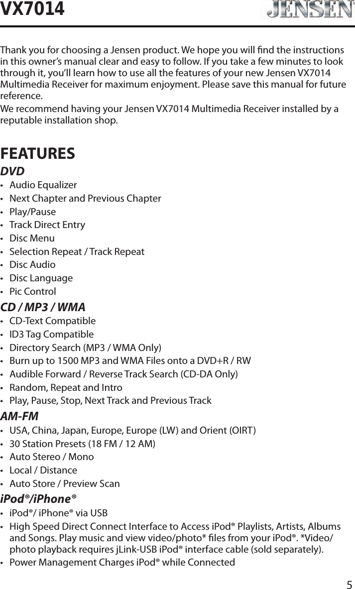 5VX7014Thank you for choosing a Jensen product. We hope you will nd the instructions in this owner&rsquo;s manual clear and easy to follow. If you take a few minutes to look through it, you&rsquo;ll learn how to use all the features of your new Jensen VX7014 Multimedia Receiver for maximum enjoyment. Please save this manual for future reference.We recommend having your Jensen VX7014 Multimedia Receiver installed by a reputable installation shop.FEATURESDVD&bull; Audio Equalizer&bull; Next Chapter and Previous Chapter &bull; Play/Pause&bull; Track Direct Entry&bull; Disc Menu&bull; Selection Repeat / Track Repeat&bull; Disc Audio&bull; Disc Language &bull; Pic ControlCD / MP3 / WMA&bull; CD-Text Compatible&bull; ID3 Tag Compatible&bull; Directory Search (MP3 / WMA Only)&bull; Burn up to 1500 MP3 and WMA Files onto a DVD+R / RW&bull; Audible Forward / Reverse Track Search (CD-DA Only)&bull; Random, Repeat and Intro&bull; Play, Pause, Stop, Next Track and Previous TrackAM-FM&bull; USA, China, Japan, Europe, Europe (LW) and Orient (OIRT)&bull; 30 Station Presets (18 FM / 12 AM)&bull; Auto Stereo / Mono&bull; Local / Distance&bull; Auto Store / Preview ScaniPod&reg;/iPhone&reg;&bull; iPod&reg;/ iPhone&reg; via USB&bull; High Speed Direct Connect Interface to Access iPod&reg; Playlists, Artists, Albums and Songs. Play music and view video/photo* les from your iPod&reg;. *Video/photo playback requires jLink-USB iPod&reg; interface cable (sold separately).&bull; Power Management Charges iPod&reg; while Connected