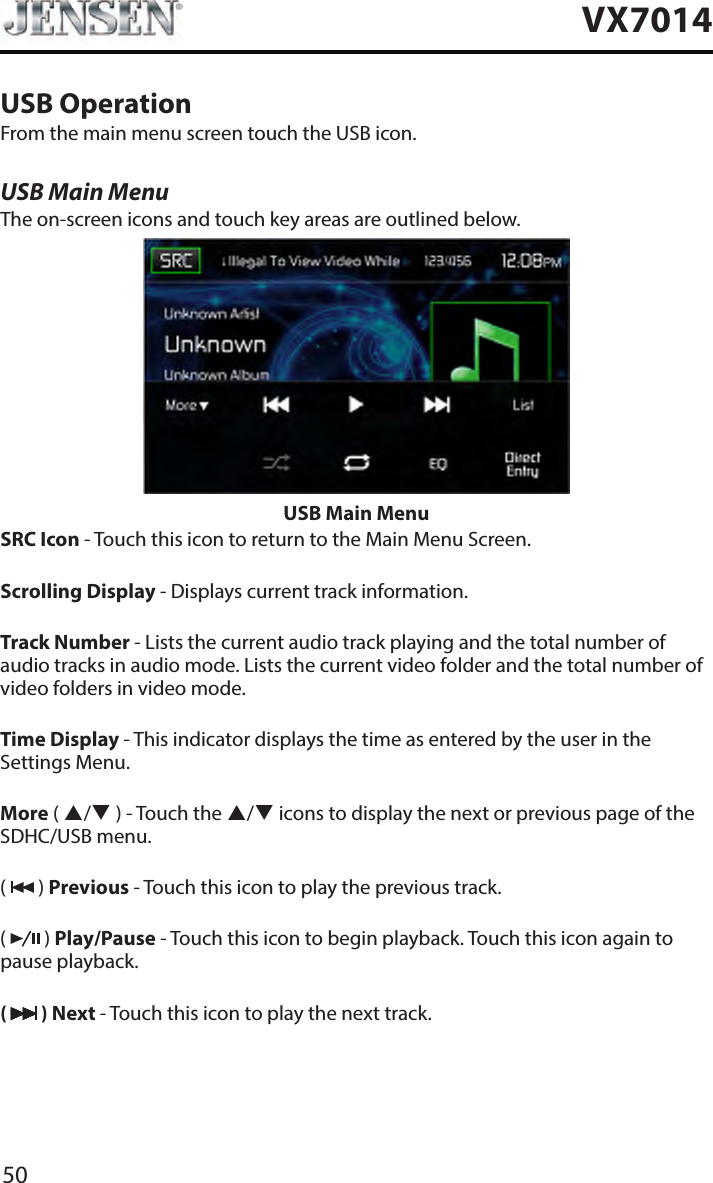 50VX7014USB OperationFrom the main menu screen touch the USB icon.USB Main MenuThe on-screen icons and touch key areas are outlined below.USB Main MenuSRC Icon - Touch this icon to return to the Main Menu Screen.Scrolling Display - Displays current track information.Track Number - Lists the current audio track playing and the total number of audio tracks in audio mode. Lists the current video folder and the total number of video folders in video mode.Time Display - This indicator displays the time as entered by the user in the Settings Menu.More ( / ) - Touch the / icons to display the next or previous page of the SDHC/USB menu.(   ) Previous - Touch this icon to play the previous track.(   ) Play/Pause - Touch this icon to begin playback. Touch this icon again to pause playback.(   ) Next - Touch this icon to play the next track.
