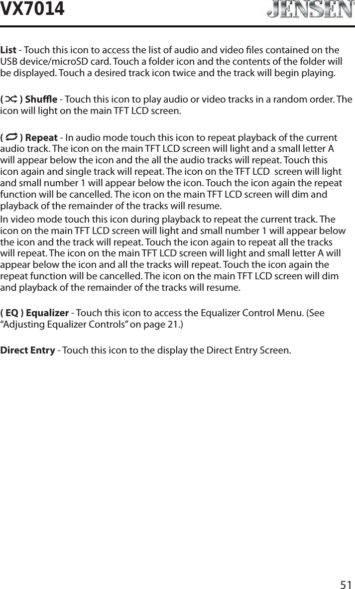 51VX7014List - Touch this icon to access the list of audio and video les contained on the USB device/microSD card. Touch a folder icon and the contents of the folder will be displayed. Touch a desired track icon twice and the track will begin playing.(   ) Shue - Touch this icon to play audio or video tracks in a random order. The icon will light on the main TFT LCD screen.(   ) Repeat - In audio mode touch this icon to repeat playback of the current audio track. The icon on the main TFT LCD screen will light and a small letter A will appear below the icon and the all the audio tracks will repeat. Touch this icon again and single track will repeat. The icon on the TFT LCD  screen will light and small number 1 will appear below the icon. Touch the icon again the repeat function will be cancelled. The icon on the main TFT LCD screen will dim and playback of the remainder of the tracks will resume.In video mode touch this icon during playback to repeat the current track. The icon on the main TFT LCD screen will light and small number 1 will appear below the icon and the track will repeat. Touch the icon again to repeat all the tracks will repeat. The icon on the main TFT LCD screen will light and small letter A will appear below the icon and all the tracks will repeat. Touch the icon again the repeat function will be cancelled. The icon on the main TFT LCD screen will dim and playback of the remainder of the tracks will resume.( EQ ) Equalizer - Touch this icon to access the Equalizer Control Menu. (See &ldquo;Adjusting Equalizer Controls&rdquo; on page 21.)Direct Entry - Touch this icon to the display the Direct Entry Screen.