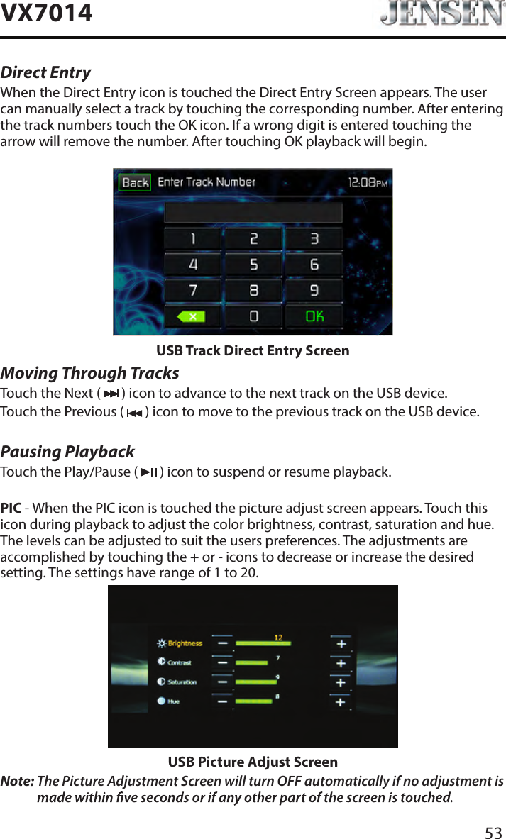 53VX7014Direct EntryWhen the Direct Entry icon is touched the Direct Entry Screen appears. The user can manually select a track by touching the corresponding number. After entering the track numbers touch the OK icon. If a wrong digit is entered touching the arrow will remove the number. After touching OK playback will begin.USB Track Direct Entry ScreenMoving Through TracksTouch the Next (   ) icon to advance to the next track on the USB device.Touch the Previous (   ) icon to move to the previous track on the USB device.Pausing PlaybackTouch the Play/Pause (   ) icon to suspend or resume playback.PIC - When the PIC icon is touched the picture adjust screen appears. Touch this icon during playback to adjust the color brightness, contrast, saturation and hue. The levels can be adjusted to suit the users preferences. The adjustments are accomplished by touching the + or - icons to decrease or increase the desired setting. The settings have range of 1 to 20. USB Picture Adjust ScreenNote:  The Picture Adjustment Screen will turn OFF automatically if no adjustment is 