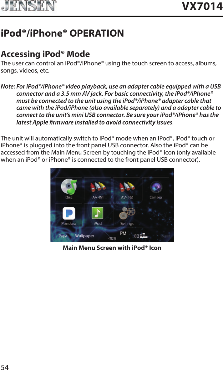 54VX7014iPod&reg;/iPhone&reg; OPERATIONAccessing iPod&reg; ModeThe user can control an iPod&reg;/iPhone&reg; using the touch screen to access, albums, songs, videos, etc.Note:  For iPod&reg;/iPhone&reg; video playback, use an adapter cable equipped with a USB connector and a 3.5 mm AV jack. For basic connectivity, the iPod&reg;/iPhone&reg; must be connected to the unit using the iPod&reg;/iPhone&reg; adapter cable that came with the iPod/iPhone (also available separately) and a adapter cable to connect to the unit&rsquo;s mini USB connector. Be sure your iPod&reg;/iPhone&reg; has the The unit will automatically switch to iPod&reg; mode when an iPod&reg;, iPod&reg; touch or iPhone&reg; is plugged into the front panel USB connector. Also the iPod&reg; can be accessed from the Main Menu Screen by touching the iPod&reg; icon (only available when an iPod&reg; or iPhone&reg; is connected to the front panel USB connector).Main Menu Screen with iPod&reg; Icon