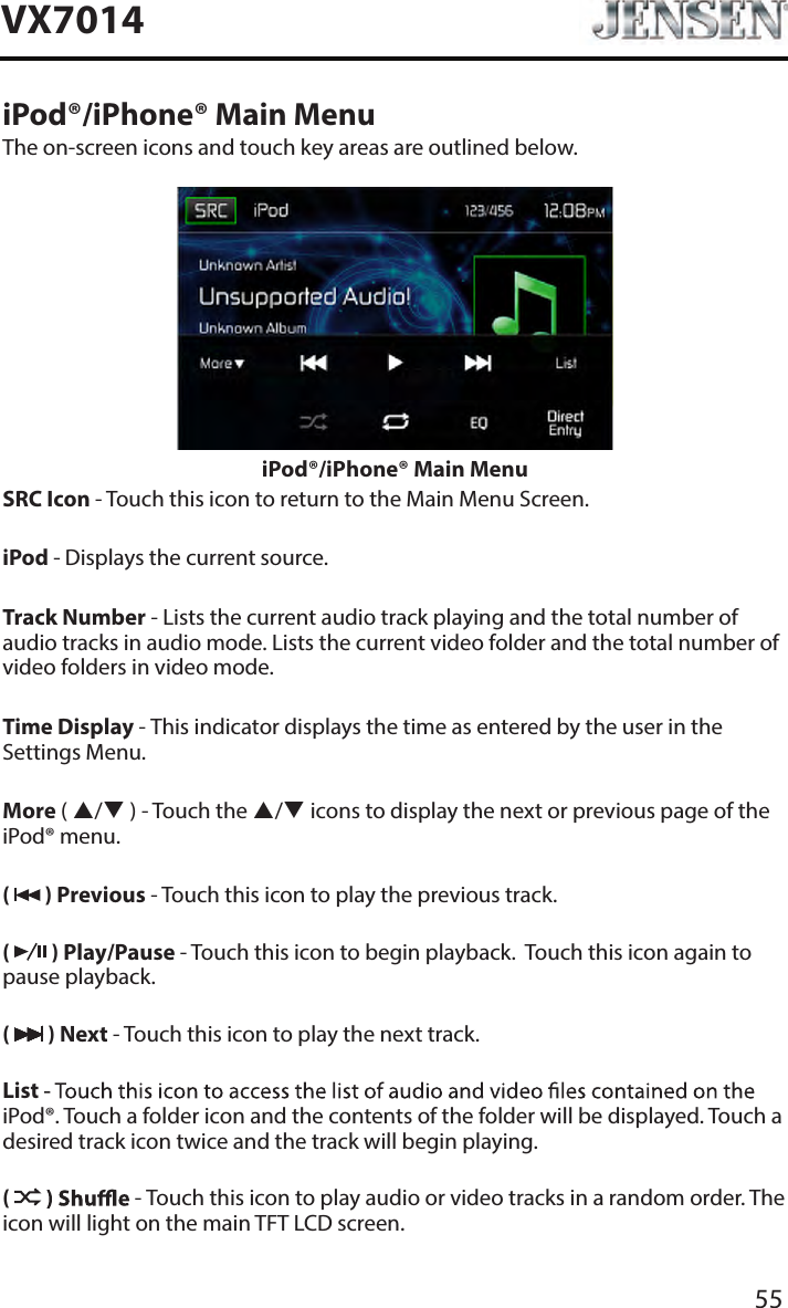 55VX7014iPod&reg;/iPhone&reg; Main MenuThe on-screen icons and touch key areas are outlined below.iPod&reg;/iPhone&reg; Main MenuSRC Icon - Touch this icon to return to the Main Menu Screen. iPod - Displays the current source.Track Number - Lists the current audio track playing and the total number of audio tracks in audio mode. Lists the current video folder and the total number of video folders in video mode.Time Display - This indicator displays the time as entered by the user in the Settings Menu.More ( / ) - Touch the / icons to display the next or previous page of the iPod&reg; menu.(   ) Previous - Touch this icon to play the previous track.(   ) Play/Pause - Touch this icon to begin playback.  Touch this icon again to pause playback.(   ) Next - Touch this icon to play the next track.List iPod&reg;. Touch a folder icon and the contents of the folder will be displayed. Touch a desired track icon twice and the track will begin playing. (  - Touch this icon to play audio or video tracks in a random order. The icon will light on the main TFT LCD screen.