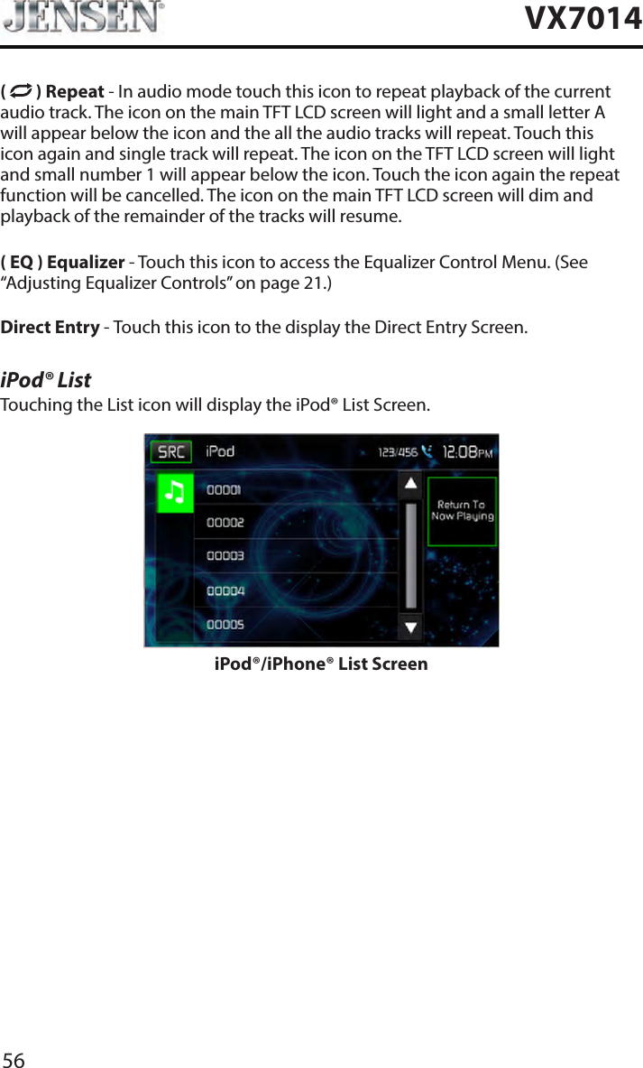 56VX7014(   ) Repeat - In audio mode touch this icon to repeat playback of the current audio track. The icon on the main TFT LCD screen will light and a small letter A will appear below the icon and the all the audio tracks will repeat. Touch this icon again and single track will repeat. The icon on the TFT LCD screen will light and small number 1 will appear below the icon. Touch the icon again the repeat function will be cancelled. The icon on the main TFT LCD screen will dim and playback of the remainder of the tracks will resume.( EQ ) Equalizer - Touch this icon to access the Equalizer Control Menu. (See &ldquo;Adjusting Equalizer Controls&rdquo; on page 21.)Direct Entry - Touch this icon to the display the Direct Entry Screen.iPod&reg; ListTouching the List icon will display the iPod&reg; List Screen. iPod&reg;/iPhone&reg; List Screen
