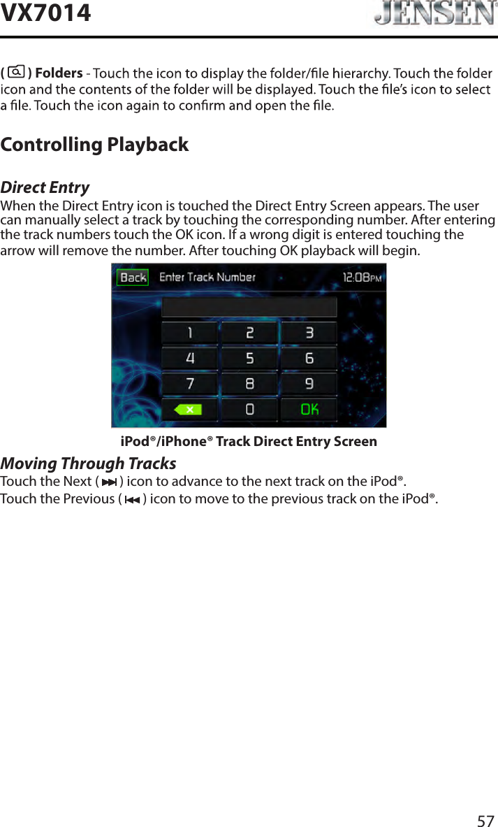 57VX7014(   ) Folders Controlling PlaybackDirect EntryWhen the Direct Entry icon is touched the Direct Entry Screen appears. The user can manually select a track by touching the corresponding number. After entering the track numbers touch the OK icon. If a wrong digit is entered touching the arrow will remove the number. After touching OK playback will begin.iPod&reg;/iPhone&reg; Track Direct Entry ScreenMoving Through TracksTouch the Next (   ) icon to advance to the next track on the iPod&reg;.Touch the Previous (   ) icon to move to the previous track on the iPod&reg;.