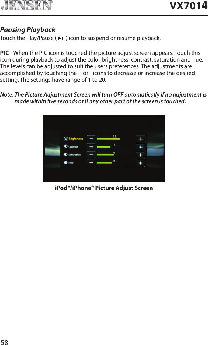 58VX7014Pausing PlaybackTouch the Play/Pause (   ) icon to suspend or resume playback.PIC - When the PIC icon is touched the picture adjust screen appears. Touch this icon during playback to adjust the color brightness, contrast, saturation and hue. The levels can be adjusted to suit the users preferences. The adjustments are accomplished by touching the + or - icons to decrease or increase the desired setting. The settings have range of 1 to 20. Note:  The Picture Adjustment Screen will turn OFF automatically if no adjustment is made within ve seconds or if any other part of the screen is touched.iPod&reg;/iPhone&reg; Picture Adjust Screen