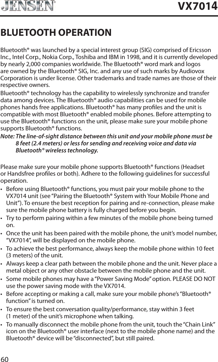 60VX7014BLUETOOTH OPERATIONBluetooth&reg; was launched by a special interest group (SIG) comprised of Ericsson Inc., Intel Corp., Nokia Corp., Toshiba and IBM in 1998, and it is currently developed by nearly 2,000 companies worldwide. The Bluetooth&reg; word mark and logos are owned by the Bluetooth&reg; SIG, Inc. and any use of such marks by Audiovox Corporation is under license. Other trademarks and trade names are those of their respective owners.Bluetooth&reg; technology has the capability to wirelessly synchronize and transfer data among devices. The Bluetooth&reg; audio capabilities can be used for mobile phones hands free applications. Bluetooth&reg; has many proles and the unit is compatible with most Bluetooth&reg; enabled mobile phones. Before attempting to use the Bluetooth&reg; functions on the unit, please make sure your mobile phone supports Bluetooth&reg; functions.Note:  The line-of-sight distance between this unit and your mobile phone must be 8 feet (2.4 meters) or less for sending and receiving voice and data via Bluetooth&reg; wireless technology.Please make sure your mobile phone supports Bluetooth&reg; functions (Headset or Handsfree proles or both). Adhere to the following guidelines for successful operation.&bull; Before using Bluetooth&reg; functions, you must pair your mobile phone to the VX7014 unit (see &ldquo;Pairing the Bluetooth&reg; System with Your Mobile Phone and Unit&rdquo;). To ensure the best reception for pairing and re-connection, please make sure the mobile phone battery is fully charged before you begin.&bull; Try to perform pairing within a few minutes of the mobile phone being turned on.&bull; Once the unit has been paired with the mobile phone, the unit&rsquo;s model number, &ldquo;VX7014&rdquo;, will be displayed on the mobile phone.&bull; To achieve the best performance, always keep the mobile phone within 10 feet (3 meters) of the unit.&bull; Always keep a clear path between the mobile phone and the unit. Never place a metal object or any other obstacle between the mobile phone and the unit. &bull; Some mobile phones may have a &ldquo;Power Saving Mode&rdquo; option. PLEASE DO NOT use the power saving mode with the VX7014.&bull; Before accepting or making a call, make sure your mobile phone&rsquo;s &ldquo;Bluetooth&reg; function&rdquo; is turned on.&bull; To ensure the best conversation quality/performance, stay within 3 feet (1 meter) of the unit&rsquo;s microphone when talking.&bull; To manually disconnect the mobile phone from the unit, touch the &ldquo;Chain Link&rdquo; icon on the Bluetooth&reg; user interface (next to the mobile phone name) and the Bluetooth&reg; device will be &ldquo;disconnected&rdquo;, but still paired.