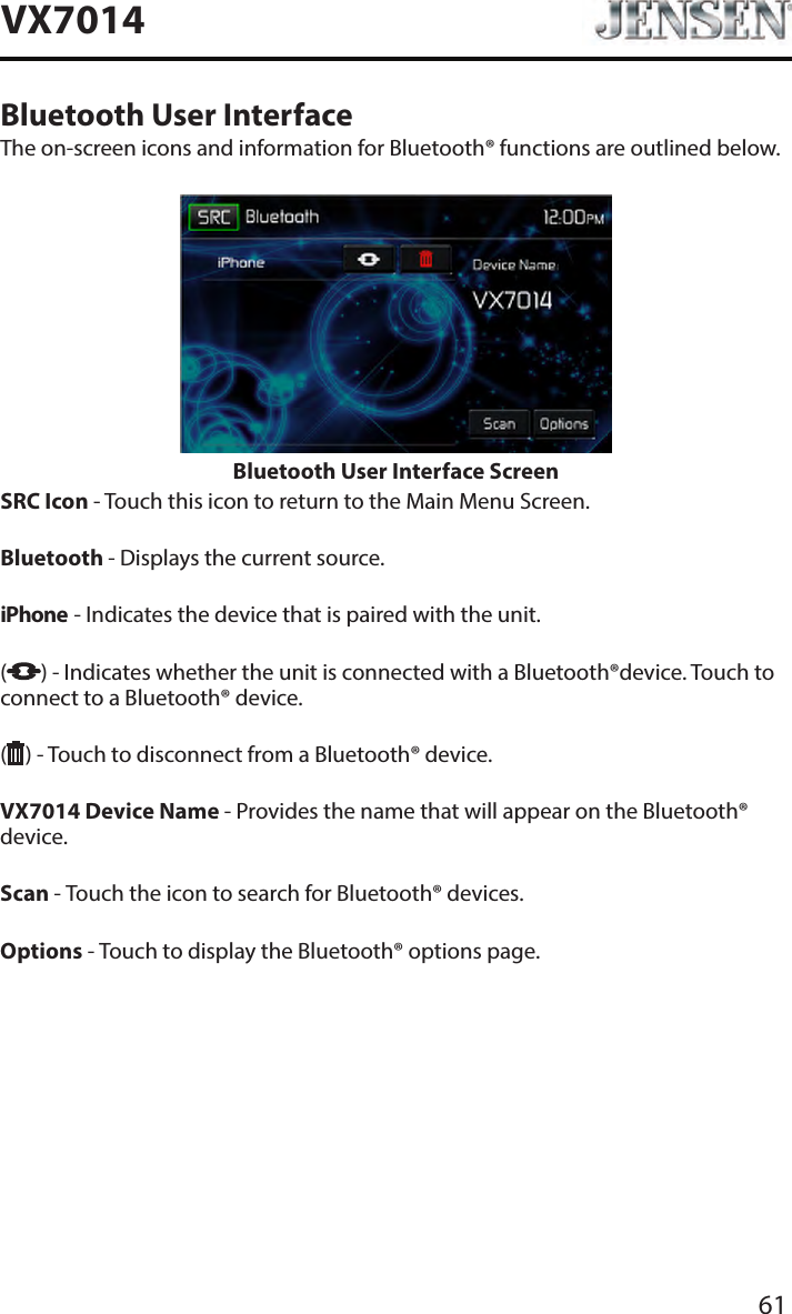 61VX7014Bluetooth User InterfaceThe on-screen icons and information for Bluetooth&reg; functions are outlined below.Bluetooth User Interface ScreenSRC Icon - Touch this icon to return to the Main Menu Screen.  Bluetooth - Displays the current source. iPhone - Indicates the device that is paired with the unit.  ( ) - Indicates whether the unit is connected with a Bluetooth&reg;device. Touch to connect to a Bluetooth&reg; device.() - Touch to disconnect from a Bluetooth&reg; device. VX7014 Device Name - Provides the name that will appear on the Bluetooth&reg; device. Scan - Touch the icon to search for Bluetooth&reg; devices. Options - Touch to display the Bluetooth&reg; options page.