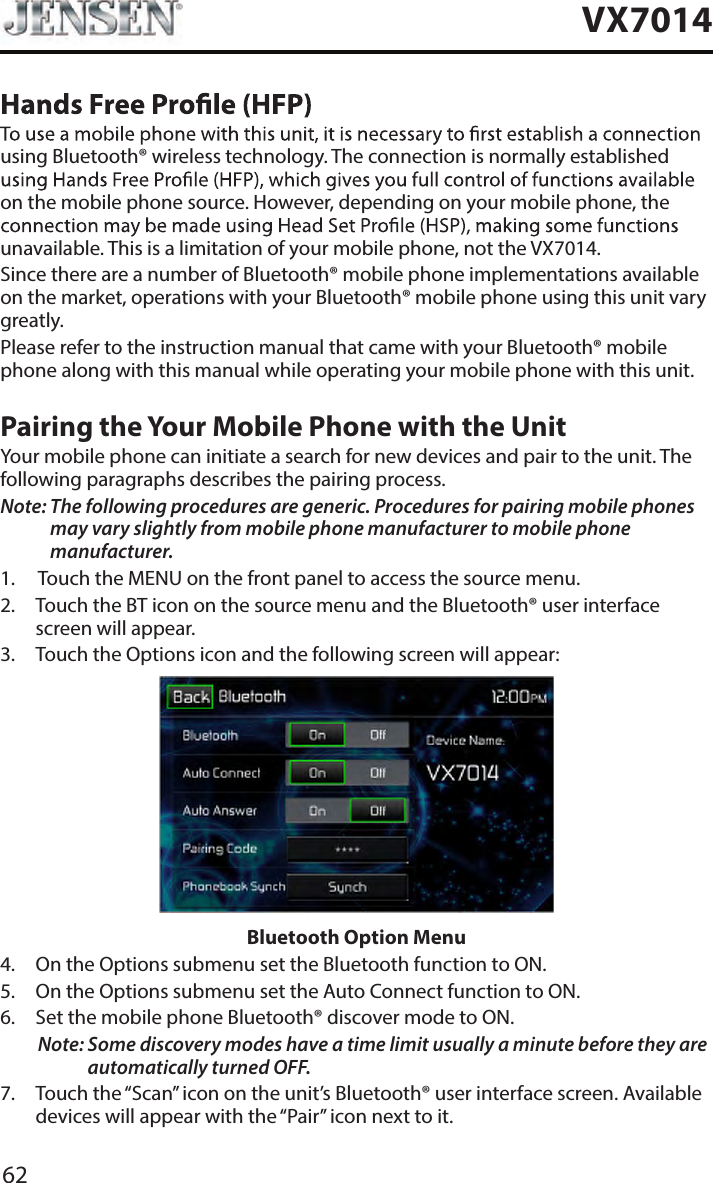 62VX7014using Bluetooth&reg; wireless technology. The connection is normally established on the mobile phone source. However, depending on your mobile phone, the unavailable. This is a limitation of your mobile phone, not the VX7014.Since there are a number of Bluetooth&reg; mobile phone implementations available on the market, operations with your Bluetooth&reg; mobile phone using this unit vary greatly.Please refer to the instruction manual that came with your Bluetooth&reg; mobile phone along with this manual while operating your mobile phone with this unit.Pairing the Your Mobile Phone with the UnitYour mobile phone can initiate a search for new devices and pair to the unit. The following paragraphs describes the pairing process.Note:  The following procedures are generic. Procedures for pairing mobile phones may vary slightly from mobile phone manufacturer to mobile phone manufacturer.1.  Touch the MENU on the front panel to access the source menu.2.   Touch the BT icon on the source menu and the Bluetooth&reg; user interface screen will appear. 3.  Touch the Options icon and the following screen will appear: Bluetooth Option Menu4.  On the Options submenu set the Bluetooth function to ON.5.  On the Options submenu set the Auto Connect function to ON.6.  Set the mobile phone Bluetooth&reg; discover mode to ON.Note:  Some discovery modes have a time limit usually a minute before they are automatically turned OFF.7.   Touch the &ldquo;Scan&rdquo; icon on the unit&rsquo;s Bluetooth&reg; user interface screen. Available devices will appear with the &ldquo;Pair&rdquo; icon next to it.