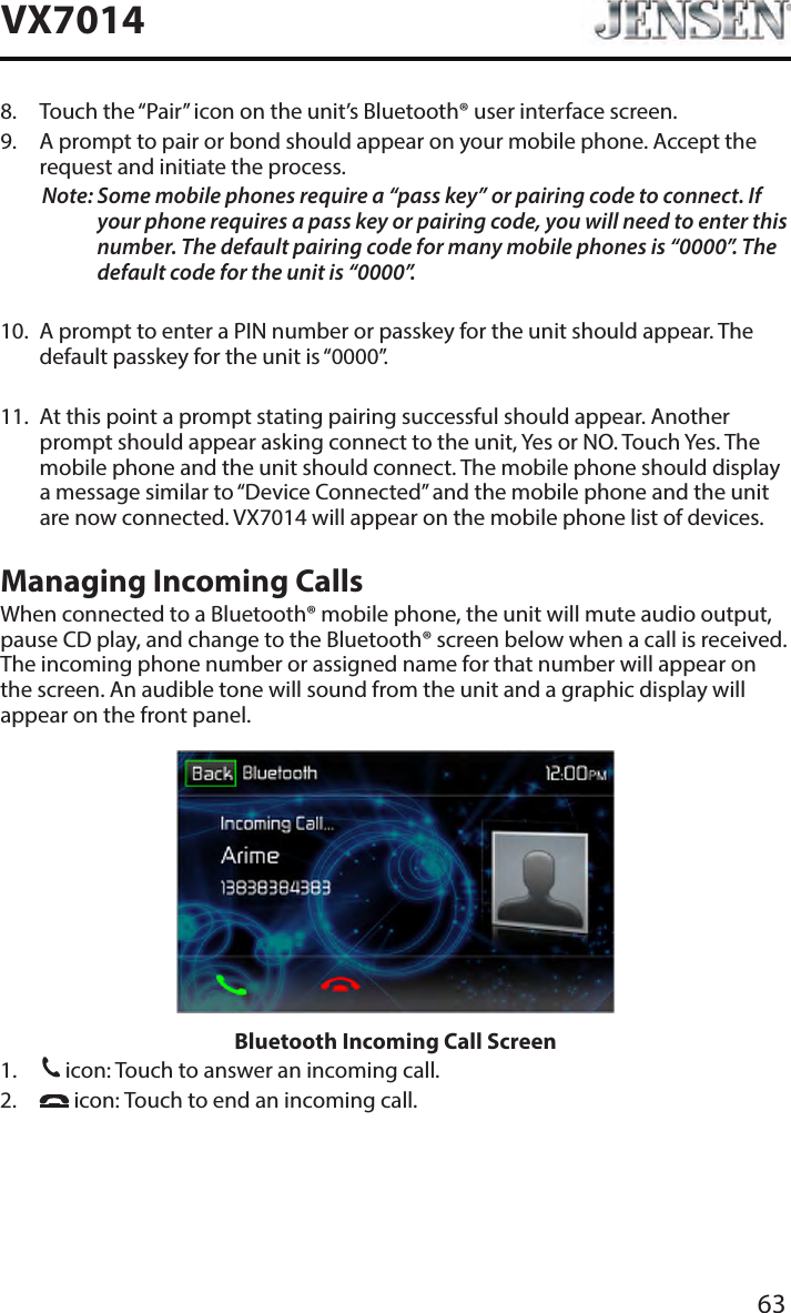 63VX70148.   Touch the &ldquo;Pair&rdquo; icon on the unit&rsquo;s Bluetooth&reg; user interface screen.9.   A prompt to pair or bond should appear on your mobile phone. Accept the request and initiate the process.Note:  Some mobile phones require a &ldquo;pass key&rdquo; or pairing code to connect. If your phone requires a pass key or pairing code, you will need to enter this number. The default pairing code for many mobile phones is &ldquo;0000&rdquo;. The default code for the unit is &ldquo;0000&rdquo;.  10.   A prompt to enter a PIN number or passkey for the unit should appear. The default passkey for the unit is &ldquo;0000&rdquo;.11.   At this point a prompt stating pairing successful should appear. Another prompt should appear asking connect to the unit, Yes or NO. Touch Yes. The mobile phone and the unit should connect. The mobile phone should display a message similar to &ldquo;Device Connected&rdquo; and the mobile phone and the unit are now connected. VX7014 will appear on the mobile phone list of devices.Managing Incoming CallsWhen connected to a Bluetooth&reg; mobile phone, the unit will mute audio output, pause CD play, and change to the Bluetooth&reg; screen below when a call is received. The incoming phone number or assigned name for that number will appear on the screen. An audible tone will sound from the unit and a graphic display will appear on the front panel. Bluetooth Incoming Call Screen1.   icon: Touch to answer an incoming call.2.     icon: Touch to end an incoming call.